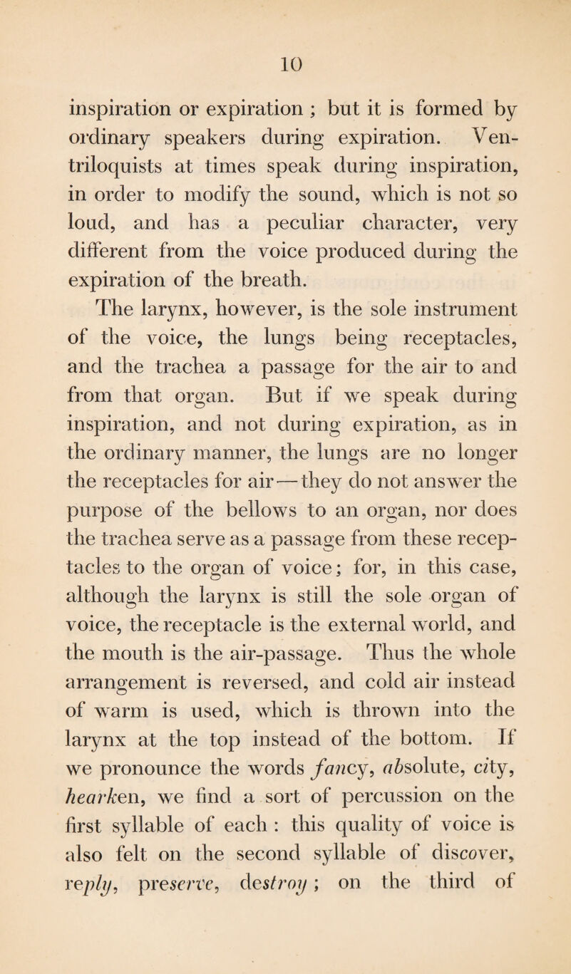 inspiration or expiration ; but it is formed by ordinary speakers during expiration. Ven¬ triloquists at times speak during inspiration, in order to modify the sound, which is not so loud, and has a peculiar character, very different from the voice produced during the expiration of the breath. The larynx, however, is the sole instrument of the voice, the lungs being receptacles, and the trachea a passage for the air to and from that organ. But if we speak during inspiration, and not during expiration, as in the ordinary manner, the lungs are no longer the receptacles for air — they do not answer the purpose of the bellows to an organ, nor does the trachea serve as a passage from these recep¬ tacles to the organ of voice; for, in this case, although the larynx is still the sole organ of voice, the receptacle is the external w orld, and the mouth is the air-passage. Thus the whole arrangement is reversed, and cold air instead of warm is used, which is thrown into the larynx at the top instead of the bottom. If we pronounce the words fancy, ofeolute, city, hearken, we find a sort of percussion on the first syllable of each : this quality of voice is also felt on the second syllable of discover, reply, presence, destroy; on the third of