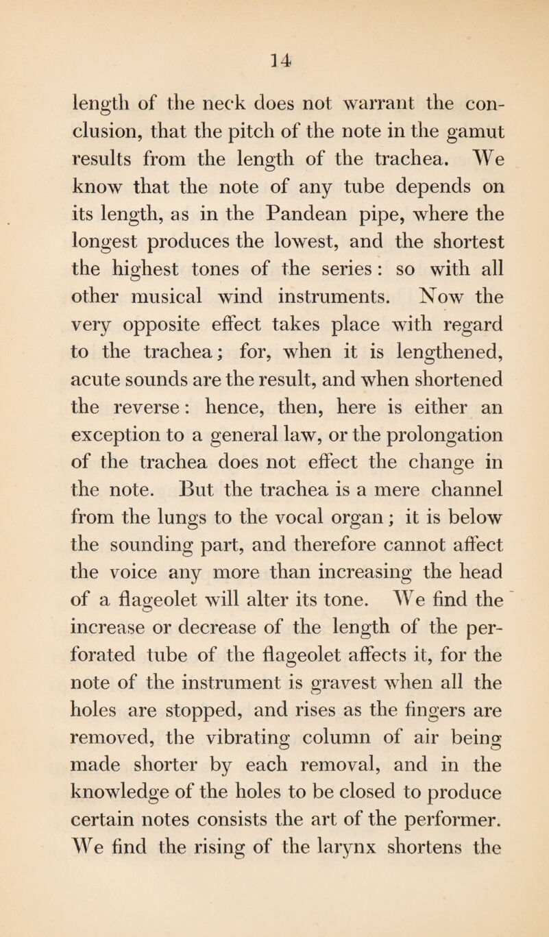 length of the neck does not warrant the con¬ clusion, that the pitch of the note in the gamut results from the length of the trachea. We know that the note of any tube depends on its length, as in the Pandean pipe, where the longest produces the lowest, and the shortest the highest tones of the series : so with all other musical wind instruments. Now the very opposite effect takes place with regard to the trachea; for, when it is lengthened, acute sounds are the result, and when shortened the reverse: hence, then, here is either an exception to a general law, or the prolongation of the trachea does not effect the change in the note. But the trachea is a mere channel from the lungs to the vocal organ; it is below the sounding part, and therefore cannot affect the voice any more than increasing the head of a flageolet will alter its tone. We find the increase or decrease of the length of the per¬ forated tube of the flageolet affects it, for the note of the instrument is gravest when all the holes are stopped, and rises as the fingers are removed, the vibrating column of air being made shorter by each removal, and in the knowledge of the holes to be closed to produce certain notes consists the art of the performer. We find the rising of the larynx shortens the