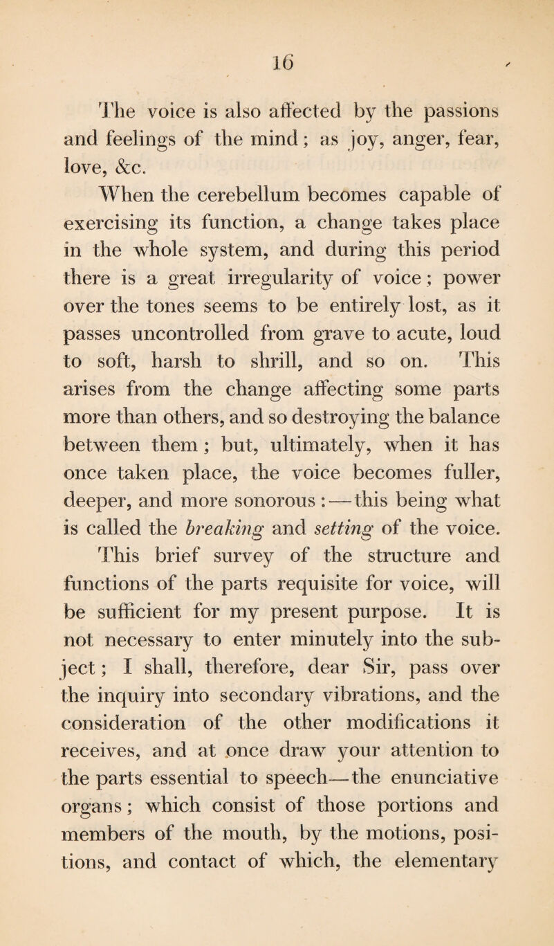 The voice is also affected by the passions and feelings of the mind; as joy, anger, fear, love, &c. When the cerebellum becomes capable of exercising its function, a change takes place in the whole system, and during this period there is a great irregularity of voice; power over the tones seems to be entirely lost, as it passes uncontrolled from grave to acute, loud to soft, harsh to shrill, and so on. This arises from the change affecting some parts more than others, and so destroying the balance between them ; but, ultimately, when it has once taken place, the voice becomes fuller, deeper, and more sonorous : — this being what is called the breaking and sett mg of the voice. This brief survey of the structure and functions of the parts requisite for voice, will be sufficient for my present purpose. It is not necessary to enter minutely into the sub¬ ject ; I shall, therefore, dear Sir, pass over the inquiry into secondary vibrations, and the consideration of the other modifications it receives, and at once draw your attention to the parts essential to speech—the enunciative organs; which consist of those portions and members of the mouth, by the motions, posi¬ tions, and contact of which, the elementary