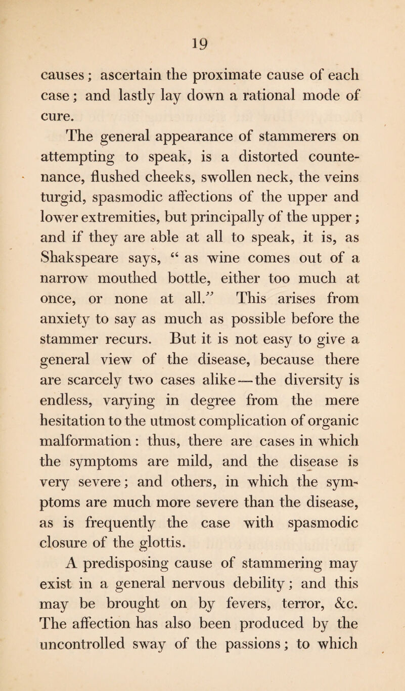 causes; ascertain the proximate cause of each case; and lastly lay down a rational mode of cure. The general appearance of stammerers on attempting to speak, is a distorted counte¬ nance, flushed cheeks, swollen neck, the veins turgid, spasmodic affections of the upper and lower extremities, but principally of the upper; and if they are able at all to speak, it is, as Shakspeare says, 66 as wine comes out of a narrow mouthed bottle, either too much at once, or none at all.” This arises from anxiety to say as much as possible before the stammer recurs. But it is not easy to give a general view of the disease, because there are scarcely two cases alike —the diversity is endless, varying in degree from the mere hesitation to the utmost complication of organic malformation: thus, there are cases in which the symptoms are mild, and the disease is very severe; and others, in which the sym¬ ptoms are much more severe than the disease, as is frequently the case with spasmodic closure of the glottis. A predisposing cause of stammering may exist in a general nervous debility; and this may be brought on by fevers, terror, &c. The affection has also been produced by the uncontrolled sway of the passions; to which