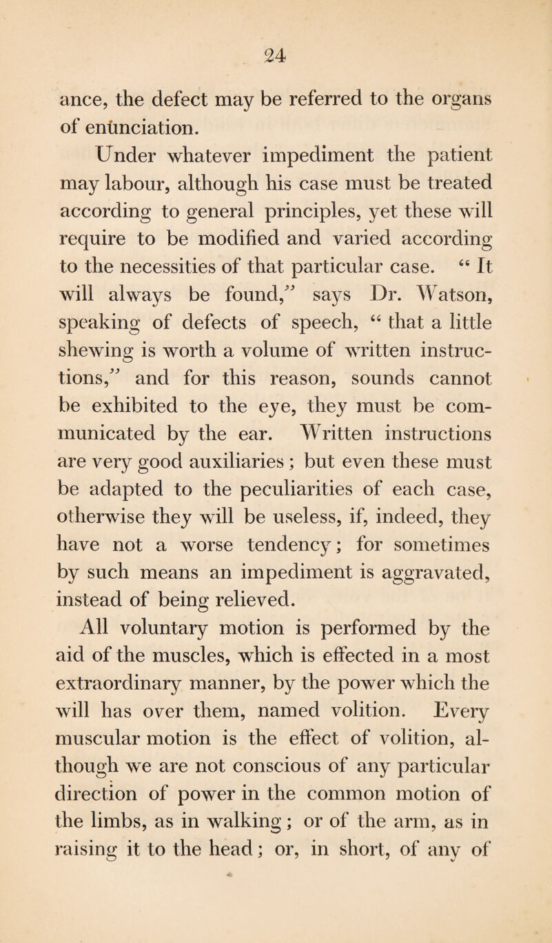 ance, the defect may be referred to the organs of enunciation. Under whatever impediment the patient may labour, although his case must be treated according to general principles, yet these will require to be modified and varied according to the necessities of that particular case. 66 It will always be found/' says Dr. Watson, speaking of defects of speech, “ that a little shewing is worth a volume of written instruc¬ tions, and for this reason, sounds cannot be exhibited to the eye, they must be com¬ municated by the ear. Written instructions are very good auxiliaries ; but even these must be adapted to the peculiarities of each case, otherwise they will be useless, if, indeed, they have not a worse tendency; for sometimes by such means an impediment is aggravated, instead of being relieved. All voluntary motion is performed by the aid of the muscles, which is effected in a most extraordinary manner, by the power which the will has over them, named volition. Every muscular motion is the effect of volition, al¬ though we are not conscious of any particular direction of power in the common motion of the limbs, as in walking; or of the arm, as in raising it to the head; or, in short, of any of *