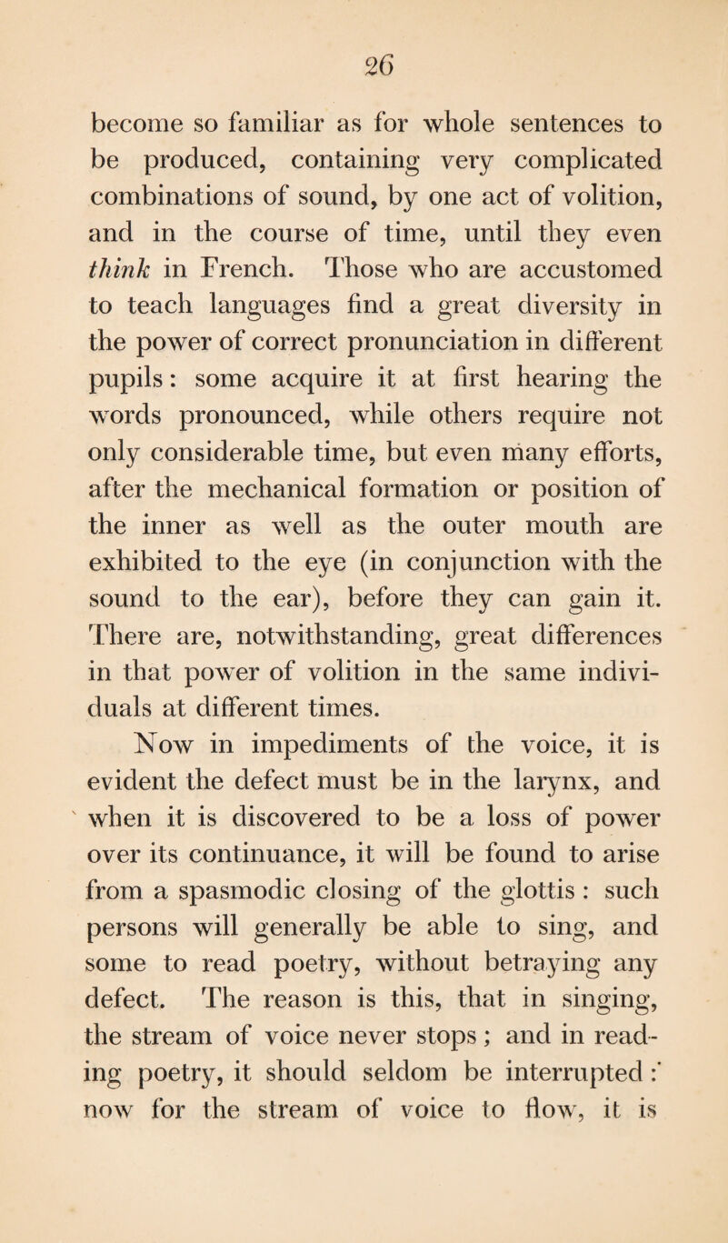 become so familiar as for whole sentences to be produced, containing very complicated combinations of sound, by one act of volition, and in the course of time, until they even think in French. Those who are accustomed to teach languages find a great diversity in the power of correct pronunciation in different pupils: some acquire it at first hearing the words pronounced, while others require not only considerable time, but even many efforts, after the mechanical formation or position of the inner as well as the outer mouth are exhibited to the eye (in conjunction with the sound to the ear), before they can gain it. There are, notwithstanding, great differences in that power of volition in the same indivi¬ duals at different times. Now in impediments of the voice, it is evident the defect must be in the larynx, and when it is discovered to be a loss of power over its continuance, it will be found to arise from a spasmodic dosing of the glottis : such persons will generally be able to sing, and some to read poetry, without betraying any defect. The reason is this, that in singing, the stream of voice never stops; and in read¬ ing poetry, it should seldom be interrupted :* now for the stream of voice to flow, it is