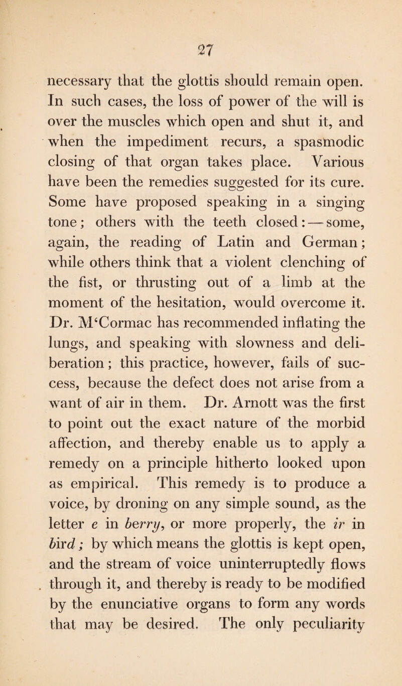 necessary that the glottis should remain open. In such cases, the loss of power of the will is over the muscles which open and shut it, and when the impediment recurs, a spasmodic closing of that organ takes place. Various have been the remedies suggested for its cure. Some have proposed speaking in a singing tone; others with the teeth closed : — some, again, the reading of Latin and German; while others think that a violent clenching of the fist, or thrusting out of a limb at the moment of the hesitation, would overcome it. Dr. M4Cormac has recommended inflating the lungs, and speaking with slowness and deli¬ beration ; this practice, however, fails of suc¬ cess, because the defect does not arise from a want of air in them. Dr. Arnott was the first to point out the exact nature of the morbid affection, and thereby enable us to apply a remedy on a principle hitherto looked upon as empirical. This remedy is to produce a voice, by droning on any simple sound, as the letter e in berry, or more properly, the ir in bird; by which means the glottis is kept open, and the stream of voice uninterruptedly flows . through it, and thereby is ready to be modified by the enunciative organs to form any words that may be desired. The only peculiarity