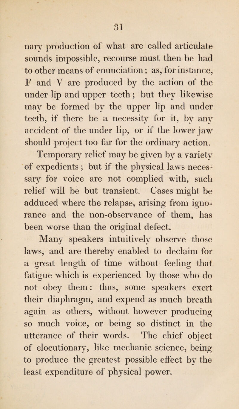 nary production of what are called articulate sounds impossible, recourse must then be had to other means of enunciation; as, for instance, F and V are produced by the action of the under lip and upper teeth; but they likewise may be formed by the upper lip and under teeth, if there be a necessity for it, by any accident of the under lip, or if the lower jaw should project too far for the ordinary action. Temporary relief may be given by a variety of expedients; but if the physical laws neces¬ sary for voice are not complied with, such relief will be but transient. Cases might be adduced where the relapse, arising from igno¬ rance and the non-observance of them, has been worse than the original defect. Many speakers intuitively observe those laws, and are thereby enabled to declaim for a great length of time without feeling that fatigue which is experienced by those who do not obey them: thus, some speakers exert their diaphragm, and expend as much breath again as others, without however producing so much voice, or being so distinct in the utterance of their words. The chief object of elocutionary, like mechanic science, being to produce the greatest possible effect by the least expenditure of physical power.