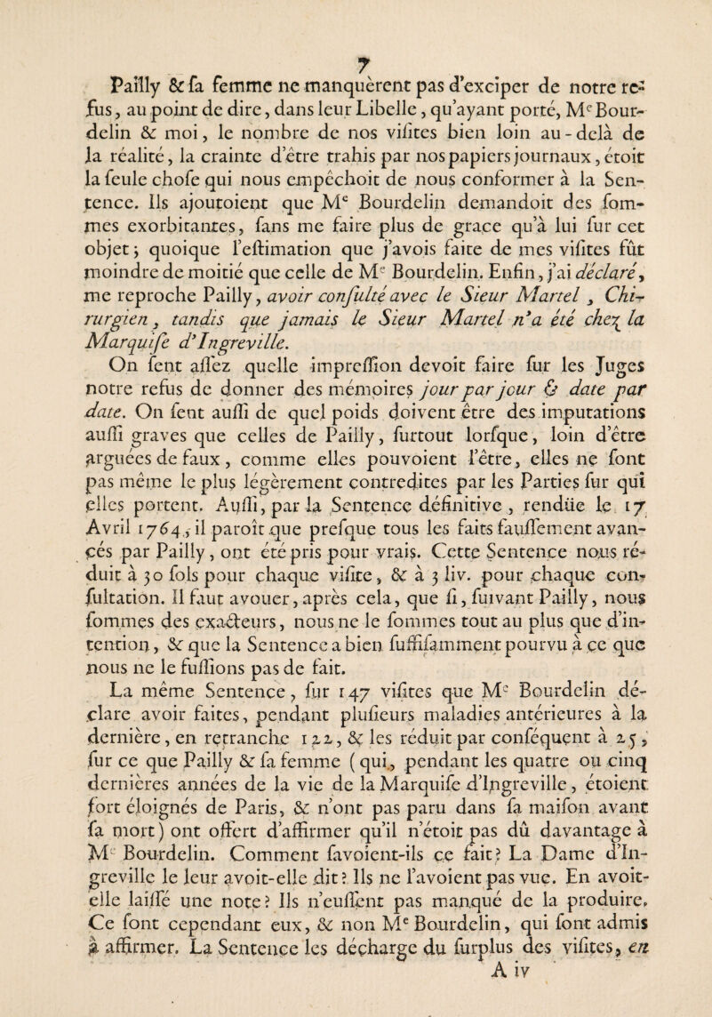 Paîîly & fa femme ne manquèrent pas d exeîper de notre re¬ fus , au point de dire, dans leur Libelle, qu’ayant porté, M^Bour- delin & moi, le nombre de nos vi/îtes bien loin au-delà de la réalité, la crainte dette trahis par nos papiers journaux, étoit la feule chofe qui nous empéchoit de nous conformer à la Sen¬ tence. Ils ajoutoient que Bourdelin demandoit des fom- mes exorbitantes, fans me faire plus de gra.ee qu’à lui fur cet objet j quoique l’eftimation que j’avois faite de mes vifites fût moindre de moitié que celle de M Bourdelin. Enfin, j’ai déclaré^ me reproche Pailly, avoir confulté avec le Sieur Martel y Chi-r rurgien y tandis que jamais U Sieur Martel n*a été chey^^ la Marquife d'Ingrevillc. On fent afl'ez quelle impreffion devoit faire fur les Juges notre refus de donner des mémoires jour par jour ù date par date. On fent aufii de quel poids doivent être des imputations auffi graves que celles de Pailly, furtout lorfque, loin d’être arguées de faux, comme elles pouvoient rêtre , elles nç font pas même le plus légèrement contredites par les Parties fur qui elles portent. Auflî, parla Sentence définitive , rendüe le, 17, Avril 17^4.,'il paroît que prefque tous les faits fauflement avan¬ cés par Pailly, ont été pris pour vrais. Cette Sentence nous ré¬ duit à 30 fols pour chaque vifite, &: à 3 liv. pour chaque con- fultation. 11 fiiut avouer, après cela, que lî, fuivant Pailly, nous fommes des exaéteurs, nous ne le fommes tout au plus que d’in¬ tention , que la Sentence a bien fuffilamment pourvu à ce que nous ne le fulîions pas de fait. La même Sentence fur 147 vifites que M Bourdelin dé’- .clare avoir faites, pendant plufieurs maladies antérieures à la dernière, en retranclxc i & les réduit par conféquent à 25 , fur ce que Pailly &: fa femme ( qui., pendant les quatre ou cinq dernières annjées de la vie de la Marquife d’Ingreville, étoient jEort éloignés de Paris, & n’ont pas paru dans fa maifon avant fa niort ) ont offert d affirmer qu’il n’étoit pas dû davantage à Bourdelin. Comment favoient-ils ce fait ? La Dame d’In¬ greville le leur avoit-elle dit? 11$ ne l’avoient pas vue. En avoit- eile laiffé une note ? Ils n’eulîent pas manqué de la produire. Ce font cependant eux, & non Bourdelin, qui font admis affirmer. La Sentence les décharge du furplus des vifites, eri A iy