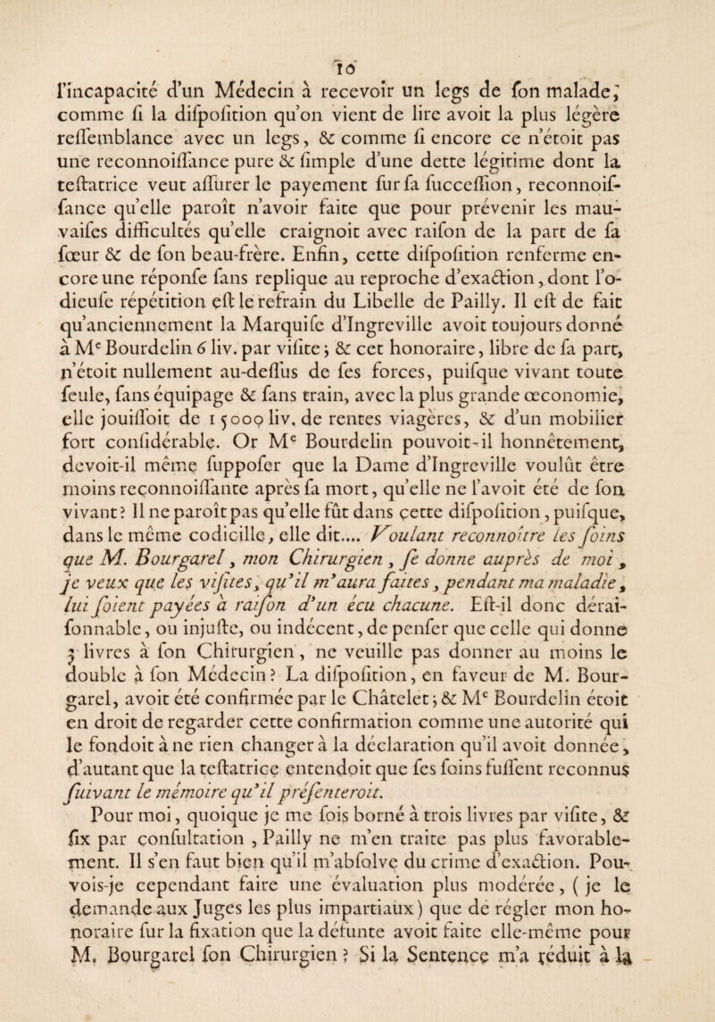 riiicapacité d’un Médecin à recevoir un legs de fon malade ^ comme fî la difpofition qu on vient de lire avoir la plus légère relTemblance avec un legs, & comme fi encore ce n’écoic pas une reconnoillance pure &: fimple d une dette légitime dont la teftatrice veut afllirer le payement fur fa fucceffion, reconnoif- fance quelle paroît n’avoir faite que pour prévenir les mau- .vaifes difficultés quelle craignoit avec raifon de la part de fa fœur de de fon beau-frère. Enfin, cette difpofition renferme en* cote une réponfe fans répliqué au reproche d’exadion, dont l’o- dieulc répétition eft le retrain du Libelle de Pailly. Il eft de fait qu’anciennement la Marquife d’Ingreville avoir toujours donné à Bourdelin 6 liv. par vifite y de cet honoraire, libre de fa part, nétoit nullement au-deflhs de fes forces, puifqiie vivant toute feule, fans équipage de fans train, avec la plus grande œconomie, elle jouilToit de 15009 liv, de rentes viagères, de d’un mobilier fort confidérable. Or Bourdelin pouvoir-il honnêtement, dcvoit-il même fuppofer que la Dame d’Ingreville voulût être moins reconnoifiante après fa mort, qu’elle ne l’avoit été de fon vivant? Il ne paroît pas quelle fût dans çette difpofition, puifque, dans le même codicille > elle dit.... lulam reconnohre Les foins que M, Bourgarel, mon Chirurgien , fe donne auprès de moi , je veux que les vijïtes'^ qu^il rn aura faites ^ pendant ma maladie ^ lui foient payées a raifon dun écu chacune. Eft-il donc dérai- fonnablc, ou injufte, ou indécent, de penfer que celle qui donne J livres à fon Chitrurgieiï, ne veuille pas donner au moins le double à fon Médecin? La dirpofition, en faveur de M. Bour¬ garel, avoir été confirmée par le Châtelet Bourdelin étoit en droit de regarder cette confirmation comme une autorité qui le fondoit à ne rien changer à la déclaration qu’il avoir donnée, d’autant que la teftatrice entendoit que fes foins lullent reconnus fuivant le mémoire quilpréfenteroit. Pour moi, quoique je me fois borné à trois livres par vifite, de fix par confultation , Pailly ne m’en traite pas plus favorable¬ ment. Il s’en faut bien qu’il m’abfolvc du crime d’exaélion. Pou^. vois-je cependant faire une évalua.tion plus modérée, ( je le: demande aux Juges les plus impartiaüx) que dé régler mon ho¬ noraire fur la fixation que la détunte avoir faite elle-même pouf M, Bourgarel fon Chirurgien ) Si la Sentence ni’a çéduit à la