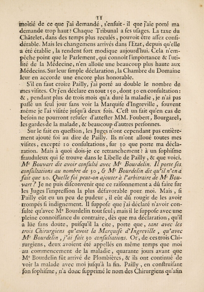 demande trop haut? Chaque Tribunal a fes ufages. La taxe du Châtelet 5 dans des temps plus reculés, pouvoit être affez confi- dérable. Mais les changemens arrivés dans l’Etat, depuis quelle a été établie , la rendent fort modique aujourd’hui. Cela n’em- pcche point que le Parlement,qui connoîtl’importance &: l’uti¬ lité de la Médecine, nen alloüe une beaucoup plus haute aux Médecins. Sur leur (Impie déclaration, la Chambre du Domaine leur en accorde une encore plus honorable. ' S’il en faut croire Pailly, j’ai porté au double le nombre de mes vifites. Or j’en déclare en tout 150, dont 3 o en confultation : , pendant plus de trois mois qu’a duré la maladie , je n’ai pas paffé un feul jour fans voir la Marquife d’Ingreville , fouvent même je l’ai vifitée jufqu’à deux fois. C’eft un fait qu’en cas de befoin ne pourront refufer d’attefter MM. Foubert, Bourgarel, les gardes de la malade, & beaucoup d’autres perfonnes* Sur le fait en queftion, les Juges n’ont cependant pas entière¬ ment ajouté foi au dire de Pailly. Ils m’ont alloué toutes mes ,vi(ites, excepté i o confultations, fur 30 que porte ma décla¬ ration. Mais à quoi dois-je ce retranchement ? à un fophifme frauduleux qui fe trouve dans le Libelle de Pailly , & que voici. Bouvart dit avoir confulté avec Bout delin. Il porte fes, confultations au nombre de 30 ^ Af Bourdelin dit qu^iln^en d fait que lo. Quelle foi peut-on ajouter a V arbitraire de Bou¬ vart l ne puis difeonvenir que ce raifonnement a dû faire fur les Juges l’impreflion la plus défavorable pour moi. Mais , (i Pailly eût eu un peu de pudeur , il eût dû rougir de les avoir trompés fi indignement. Il fuppofe que j’ai déclaré n’avoir con¬ fulté qu’avec M^ Bourdelin tout feul j mais il le fuppofe avec une pleine connoiiTance du contraire, dès que ma déclaration, qu’il a lüe fans doute, puifqu’il la cite, porte que, tant avec les trois Chirurgiens qu'avoit la Marquife d'Ingreville qu^avec Bourdelin fai fait 30 confultations. Or, de ces trois Chi¬ rurgiens , deux avoient été appellés en même temps que moi au commencement de la maladie, quarante jours avant que Bourdelin fût arrivé de Plombières, ôe ils ont continué de voir la malade avec moi jufqu’à la fin. Pailly , en conftruifant fon fophifme ? n’a donc fupprimé le nom des Chirurgiens qu’afin