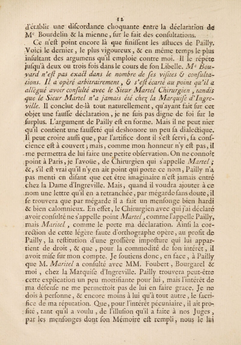 d'etctblir une difcordaiice choquante entre la déclaration dç Bourdeliu & la mienne, fur le fait des confultanons. . Ce n eft point encore là que finiflent les ailuces de Pailly. .Voici le dernier , le plus vigoureux, ôc en même temps le plus infultant des argumens quil emploie contre moi. Il le répété jufqu à deux ou trois fois dans le cours de fon Libelle, Bou¬ vard nojl pas exaeï dans le nombre de fes vifites & confulta-^ lions. Il a opéré arbitrairement y 0 s^efl écarté au point quH a allégué avoir confulté avec le Sieur Martel Chirurgien y tandis •que le Sieur Martel n^ a jamais été cheT^ la Mar quife d'Ingre- ville. Il conclut de-là tout naturellement, qu ayant fait fur cec objet une faulfe déclaration , je ne fuis pas digne de foi fur le :furplus. L’argument de Pailly eft en forme. Mais il ne peut nier qu’il contient une faufteté qui deshonore un peu fa dialedique. Il peut croire aufti que, par fartifice dont il s eft fervi, la conf- cience eft à couvert \ mais, comme mon honneur n’y eft pas, il . me permettra de lui faire une petite obfervation. On ne connoît point à Paris, je l’avoüe, de Chirurgien qui s’appelle Martel ; s’il eft vrai qu’il n’y en ait point qui porte ce nom, Pailly n’a pas menti en difant que cet être imaginaire n’eft jamais entré .chez la Dame d’Ingreville. Mais, quand il voudra ajouter à ce nom une lettre qu’il en a retranchée, par mégardefans doute, il fe trouvera que par mégarde il a fait un mçnfonge bien hardi &: bien calomnieux. En effet, le Chirurgien avec qui j’ai déclaré avoir confulté ne s’appelle point Martel y cow\yï\(c l’appelle Pailly, mais Maritel, comme le porte ma déclaration. Ainff la cor- reéllon de cette légère faute d’orthographe opère, au profit de Pailly, la reftitution d’une grofficre impofture qui lui appar¬ tient de droit , &: que , pour la commodité de fon intérêt, il avoir mife fur mon compte.. Je foutiens donc, en face , à Pailly que M. Maritel a confulté avec MM. Foubert, Bourgarel & moi , chez la Marquilc d’Ingreville. Pailly trouvera peut-être cette explication un peu mortifiante pour lui, mais l’intérêt de ma délenfe ne me permettoit pas de lui en faire grâce. Je ne dois à perfonne, & encore moins à lui qu’à tout autre, le facri- fice de ma réputation. Qiie, pour l’intérêt pécuniaire, il aitpro^. fité , tant qu’il a voulu , de l’illufion qu’il a faite à nos Juges , par les mçnfonges dont fon Mémoire eft rempli, nous Iç lui