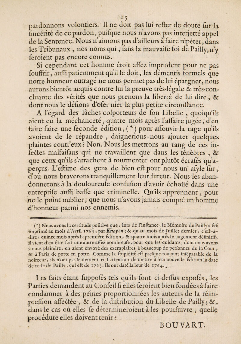 pardonnons volontiers. Il ne doit pas lui refter de doute fur la lîncérité de ce pardon, puifque nous n avons pas interjetté appel de la Sentence. Nous n aimons pas d’ailleurs à faire répéter, dans les Tribunaux , nos noms qui, fans la mauvaife foi de Pailly,ny feroient pas encore connus. Si cependant cet homme étoit alfez imprudent pour ne pas fouftrir, auffi patiemment qu il le doit, les démentis formels que notre honneur outragé ne nous permet pas de lui épargner, nous aurons bientôt acquis contre lui la preuve très-légale & très-con¬ cluante des vérités que nous prenons la liberté de lui dire, ôc dont nous le défions d’ofer nier la plus petite circonftance. A régard des lâches colporteurs de fon Libelle , quoiqu’ils aient eu la méchanceté, quatre mois après l’affaire jugée, d’en faire faire une fécondé édition, (■^) pour affouvir la rage qu’ils avoient de le répandre , daignerions-nous ajouter quelques plaintes contr’eux? Non. Nous les mettrons au rang de ces in- îedes malfaifans qui ne travaillent que dans les ténèbres , ôc que ceux qu’ils s’attachent à tourmenter ont plutôt écrafés qu’a¬ perçus. L’eftime des gens de bien eft pour nous un afyle fûr, d’où nous braverons tranquillement leunfureur. Nous les aban¬ donnerons à la douloureufe confufion d’avoir échoüé dans une entreprife auffi baffe que criminelle. Qu’ils apprennent, pour ne le point oublier, que nous n’avons jamais compté un homme d’honneur parmi nos ennemis. {^) Nous avons la certitude poiitive que ? lors de Finllance, le Mémoire de Pailly a été imprimé au mois d’Avril 176^3, par Knapen ; &c qu’au mois de Juillet dernier, c’eli-à- dire , quinze mois après la première édition , & quatre mois après le jugement définitif, il vient d’en être fait une autre aifez nombreufe, pour que les quidams, dont nous avons à nous plaindre, en aient envoyé des exemplaires à beaucoup de perfonnes de la Cour > Ôc à Paris de porte en porte. Comme la ibupidité eft prefque toujours inféparable de la noirceur, ils n’ont pas feulement eu l’attention de mettre à leur nouvelle édition la date de celle de Pailly, qui eft de 1763. Ils ont daté la leur de i76'4, ^ Les faits étant fuppofés tels qu’ils font ci-deffus expofés, les Parties demandent au Confeil fi elles feroient bien fondées à faire condamner à des peines proportionnées les auteurs de la réim- preffion affeébée , de la diftribution du Libelle de Pailly 3 dans le cas où elles fe détermineroient à les pourfuivre , quelle procédure elles doivent tenir ? BOUVART.