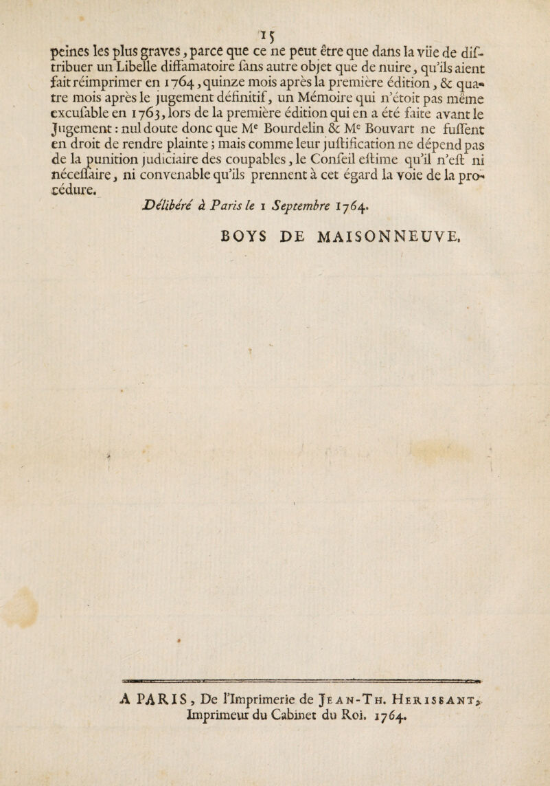 peines les plus graves, parce que ce ne peut être que dans la vue de dif- tribuer un Libelle diffamatoire fans autre objet que de nuire, qifils aient fait réimprimer en 1764, quinze mois après la première édition, & qaa-» tre mois après le jugement définitif, un Mémoire qui if étoit pas même excufable en 1763, lors de la première édition qui en a été faite avant le Jugement : nul doute donc que M® Bourdelin & Bouvart ne fuffent en droit de rendre plainte ; mais comme leur juftification ne dépend pas de la punition judiciaire des coupables,le Confeil efiime qifil n'efi: ni néceflâire, ni convenable qu’ils prennent à cet égard la voie de la pren cédure. Délibéré à Paris le i Septembre BOYS DE MAISONNEUVE. A PARIS, De llmprimerie de Jean-Th. Hérissant? Imprimeur du Cabinet du Roi. 1764,