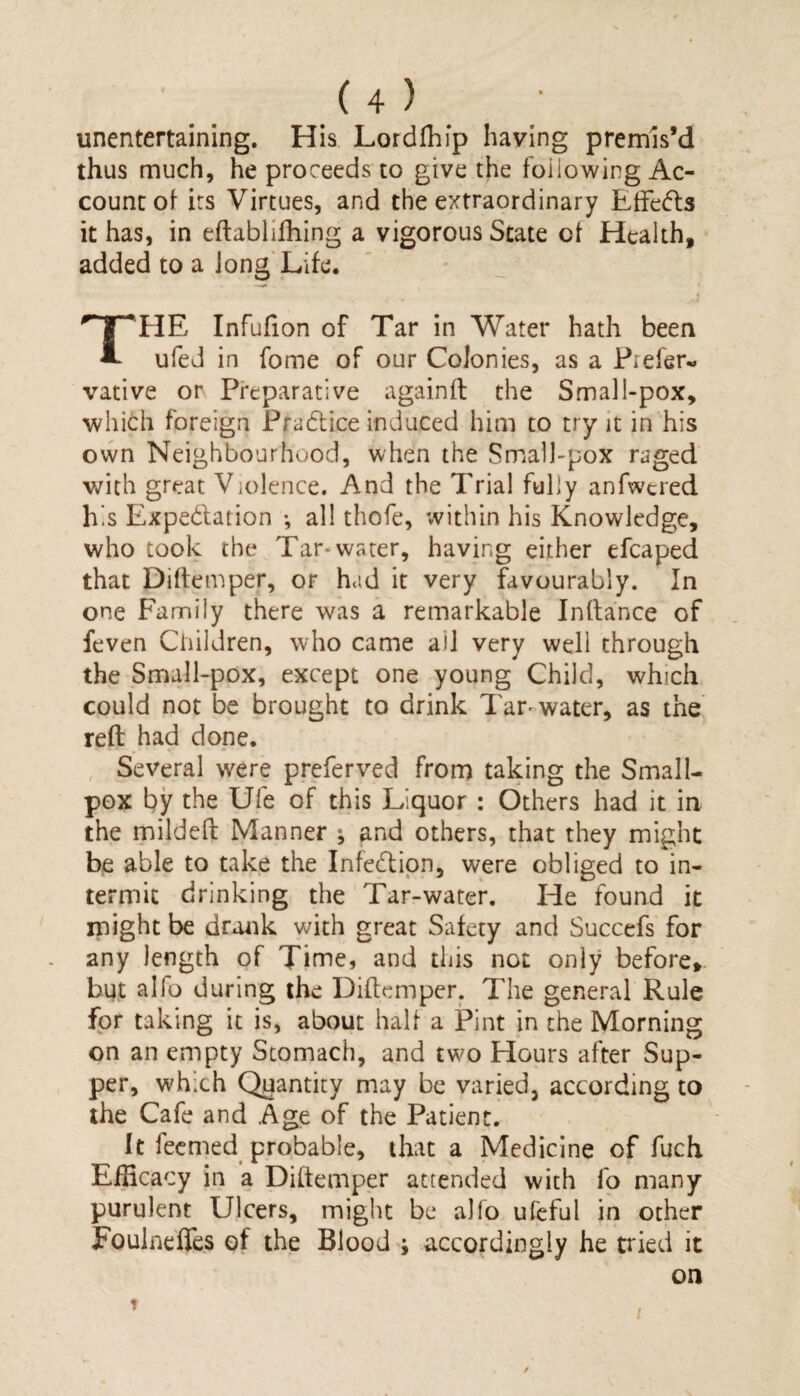 unentertaining. His Lordfhip having premis’d thus much, he proceeds to give the following Ac¬ count of irs Virtues, and the extraordinary Effects it has, in eftabhfhing a vigorous State of Health, added to a fong Life. FIE Infufion of Tar in Water hath been ufed in fome of our Colonies, as a Prefer- vative or Preparative againfl the Small-pox, which foreign Practice induced him to try it in his own Neighbourhood, when the Small-pox raged with great Violence. And the Trial fully anfwered his Expe&ation •, all thofe, within his Knowledge, who took the Tar*water, having either efcaped that Diffemper, or had it very favourably. In one Family there was a remarkable Inftance of feven Children, who came ail very well through the Small-pox, except one young Child, which could not be brought to drink Tar* water, as the reft had done. Several were preferved from taking the Small¬ pox by the Ufe of this Liquor : Others had it in the mildeft Manner ; and others, that they might be able to take the Infection, were obliged to in¬ termit drinking the Tar-water. He found it might be drank with great Safety and Succefs for any length of Time, and this not only before* but alfo during the Diftemper. The general Rule for taking it is, about half a Pint in the Morning on an empty Stomach, and two Hours after Sup¬ per, which Quantity may be varied, according to the Cafe and Age of the Patient. It feemed probable, that a Medicine of fuch Efficacy in a Diftemper attended with fo many purulent Ulcers, might be alfo ufeful in other Fouinefies of the Blood ; accordingly he tried it on t