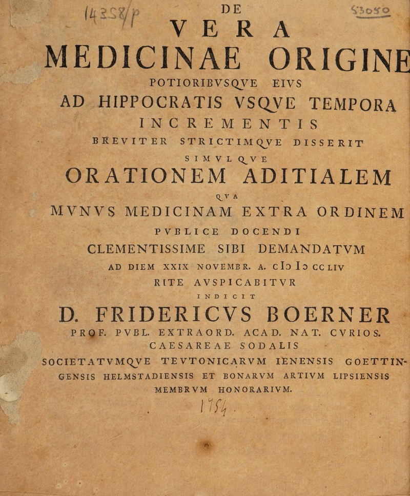 DE VERA MEDICINAE ORIGINE POTIORIBVSQVE EIVS AD HIPPOCRATIS VSQVE TEMPORA INCREMENTIS BREVITER STRICTIMt^VE DISSERIT S I M V L Q^V E ORATIONEM ADITIALEM (^V A MVNVS MEDICINAM EXTRA ORDINEM PVBUCE DOCENDI CLEMENTISSIME SIBI DEMANDATVM AD DIEM XXIX NOVEMBR. A. cId IdcCLIV RITE AVSPICABITVR INDI C I T D. FRIDERICVS BOERNER PRQF. PVBL. EXTRAORD. ACA D. NAT. C V R l O S. CAESAREAE SODALIS SOCIETATVMQVE TEVTONICARVM lENENSIS GOETTIN- GENSIS HELMSTADIENSIS ET BONARVM ARTIVM LIPSIENSIS MEMBRVM HONORARIVM.