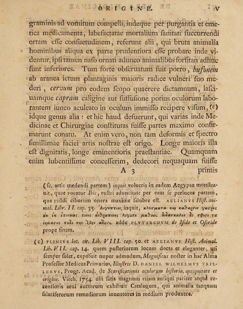 f • • • • « 4 ?» •« ■ 4 graminis ad vomitum compelli, indecjue pdt purgahtia ereme« tica medicamenta, labefactatae mortalium fanitari fuccurrendi ortam efle conflietudinem, referunt alii qui bruta animalia hominibus aliqua ex parte prudentiora effe probare inde vi¬ dentur, ipfi tamen nafo ornati adunco animalibus forfitan adhxib flmt inferiores. Tum forte obferuatuni fuit porro , hufbnein • ab aranea ictum plantaginis maioris radice vulneri fiio me¬ deri , cervum pro eodem fcopo quaerere dictamnum, lafci- uamque capram caligine aut fufFufione potius oculorum labo¬ rantem iunco aculeato in oculum immiffo recipere vifiim, (c) idque genus alia : et hic haud defuerunt, qui varias inde Me¬ dicinae et Chirurgiae conttitutas fiiiffe partes maximo confir¬ marunt conatu.. At enim vero, non tam deformis et fpectro fimillimae faciei arris noftrae efi: orio-o. Longe maioris illa eft dignitatis, longe emineritioris, praeftantiae. Quamquam enim lubentiffime concefferim, dedecori nequaquam fuiffe A 3 primis (fc. artis medendi partem ) inqiiit volucns in eadem Aegypto moidira- uir, quae vocatur Ibis ^ roftri aduncitate per eam fe perluens partem, qua reddi ciborum onera maxime ialubre eft. aelianvs Hi/Lanu mal, Lihr. II. cap. 35* inquit, . xxf Ji» iK iTTiVOiCiS nveg .TH rnh.Tn-s eco8r/iri adde ,BL.VTARCHVM de IJide et OJoride prope finem, ^c) PLiNivs loc, cit. Lih. VIII. cap, '^b. et aelianvs Hifl. Animal* Lib.VlI, cap* 14. quem pofteriorem locum docte et eleganter, uti femper (olet , expoFuit nuper admodum, nofter in hac Alma ProfeftbrMedicusPrimarius, D. D ANiEL wilhelmvs tril- LERVSjProgr. Acad. de Scarificationis oculorum hifloria, antiquitate et ' origtne. Viteb. 1754. ubi fatis magnum etiam antiqui pariter atqUi re- tentiorris aetii auctorum exhibuit Catalogum, qui animalia tanquam falutiferorum remediorum inuentotes in medium produxere;