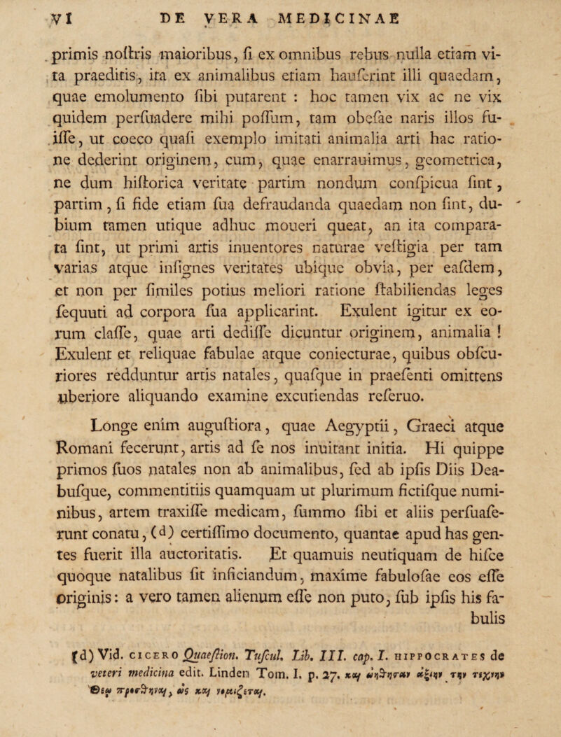 , primis nofbis maioribus, fi ex omnibus rebus nulla etiam vi¬ ta praeditis, ita ex animalibus etiam haufcrint illi quaedam, quae emolumento fibi putarent : hoc tamen vix ac ne vix quidem perfuadere mihi pofTum, tam obefae naris illos fu- .ifle, ut coeco quafi exemplo imitati animalia arti hac ratio¬ ne dederint originem, cum, quae enarrauimus, geometrica, ne dum hifiorica veritate parrim nondum confpicua fint, partim , fi fide etiam fiia defraudanda quaedam non fint, du¬ bium tamen utique adhuc moneri queat, an ita compara¬ ta fint, ut primi artis iniientores naturae veftigia per tam varias atque infignes veritates ubique obvia, per eafdem, et non per fi miles potius meliori ratione ftabiliendas leges fequuti ad corpora fua applicarint. Exulent igitur ex eo¬ rum clafie, quae arti dediffe dicuntur originem, animalia ! Exulent et reliquae fabulae atque coniecturae, quibus obfcu- riores redduntur artis natales, quafque in praefenti omittens nberiore aliquando examine excutiendas referuo. Longe enim auguftiora, quae Aegyptii, Graeci atque Romani fecerunt, artis ad fe nos inuitanc initia. Hi quippe primos fuos natales non ab animalibus, fed ab ipfis Diis Dea- bufque, commentitiis quamquam ut plurimum fictifque numi¬ nibus, artem traxifTe medicam, fummo fibi et aliis perfuafe- runt conatu, (d) certiflimo documento, quantae apud has gen¬ tes fuerit illa auctoritatis. Et quamuis neutiquam de hifce quoque natalibus fit inficiandum, maxime fabulofae eos efTe originis: a vero tamen alienum efle non puto, fub ipfis his fa¬ bulis (d)Vicl. cicEKO Qime/^ion. TnfcuU Lih, III. cap.I. Hippocrates de veteri medicina edic. Linden Toin. I. p. 27. jcey rigy ©6« eSi X.9if