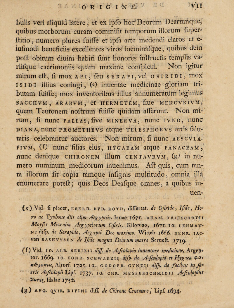 bulis veri aliquid latere, et ex ipfa hoc’Deorum Deariinique, quibus morborum curam commifit temporum illorum (uper- llitio 5 numero plures fiiiffe er ipla arte medendi claros et e- iufiuodi bene-ficiis excellentes viros foeminafque, quibus dein polt obitum diuini habiti {iint honores iniiructis templis va- riifque caerimoniis quam maxime confpicui. Non igitur mirum eft, fi mox a p 15 feti s e r a p i, vel o s I R i u i, mox ISIDI illius coniugi, (D inuentae medicinae gloriam tri¬ butam fuiffe; mox inventoribus illius annumeratum legimus BACCHVM, ARABVM5 et HERMETEMj flUe MERCVRIVMj quem Teutonem noftrum fuiffe quidam afferunt. Non mi-‘ rum, li nunc pallas, five minerva, ' nunc ivno, nunc DIANA, nunc PROMETHEVS atque TELESPHORVS artis falu- taris celebrantur auctores. Non'mirum, fi nunc aescvla- PivM, (0 nunc filias eius, hygaeam atque Panaceam, nunc denique chironem illum centavrvm, (g) in nu¬ mero numinum medicorum inuenimus. Aft quis, cum tan¬ ta illorum fit copia tamque infignis multitudo, omnia illa enumerare poteft^ quis Deos Deafque cmnes, a quibus in- uen- (c) Vid. fi placet, eberh. rvd, roth, dlfiertat, de Ofiride^ Ho- ro ac Typhone diU ol\m Aegyptiis. 167T. ADA^r. tribechovii Moyfes Mizralm Aegyptiorum Ofiris. Kiloniae-, 1671. 10. lehman¬ ni difp. de Serapide^ Aegypti T)eo maximo. Witteb 1666. henr. iac» { van BASHVYSEN de Ifide magna t)earum matre Serneft. I7i9- (f) Vid. IO. ALB. SEBIZII diff. de Aefcnlapio intientore medicinae.^ Argeti» tor. 1669. IO. CONR. scHWARZti difp> de Aefcnlapio et Hygaea, Altorf! 1725. lo. G 0 D 0 F R. GVNZii dijp. de facibus in fa* eris Aefculapiilji^C. 1737. IQ. ohr. me sserschmidii Aejculopius Halae 1752« (g) AVC. qviR, mviNi difii de Chirone CenUurOi Lipfi 1694»