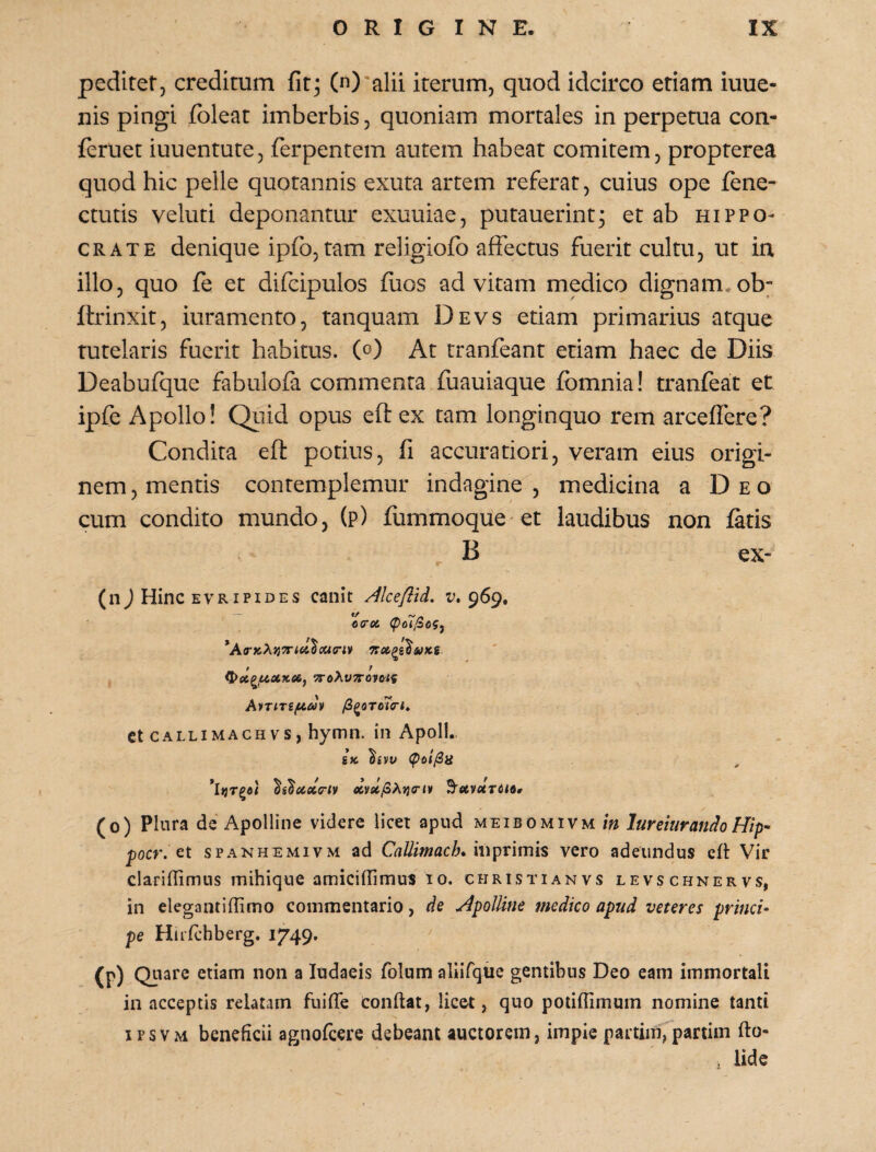 pcditet, creditum fit^ (n) alii iterum, quod idcirco etiam iuue- nis pingi fbleat imberbis, quoniam mortales in perpetua con- feriiet iuuentute, ferpentem autem habeat comitem, propterea quod hic pelle quotannis exuta artem referat, cuius ope fene- ctutis veluti deponantur exuuiae, putauerint^ et ab Hippo¬ crate denique ipfo, tam religiofo affectus fuerit cultu, ut irx illo, quo fe et difcipulos fuos ad vitam medico dignam* ob; ftrinxit, iuramento, tanquam Devs etiam primarius atque Tutelaris fuerit habitus. (c>) At tranfeant etiam haec de Diis Deabufque fabulofa commenta fuauiaque fomnia! tranfeat et ipfe Apollo! Qiiid opus eft ex tam longinquo rem arceffere? Condita eft potius, fi accuratiori, veram eius origi¬ nem , mentis contemplemur indagine , medicina a Deo cum condito mundo, (p) fummoque et laudibus non fatis (nJ Hinc evripides canit Alceflid. v» 969, AiTiTifiav /SgflTcTo-*, Ct CALLiMACHvs, hymn. in Apoll., g» (poi/Sa ^s^xccff‘iv 9'e6V«r6<fl* (0) Plura de Apolline videre licet apud meibomivm in lureiiirandoHip- pocr. Gt SPANHEMIVM ad Callimach» mpvimis vero adeundus crt Vir clariflimus mihiqne amiciffimus 10. christianvs levschnervs, in elega mi (fimo commentario, de Apolline medico apud veteres princi¬ pe HnTchberg. 1749. (p) Quare etiam non a ludaeis folum aliifque gentibus Deo eam immortali in acceptis relatam fuilTe conftat, licet, quo potiffimum nomine tanti iPSVM beneficii agnofcere debeant auctorem, impie partim,partim fto-