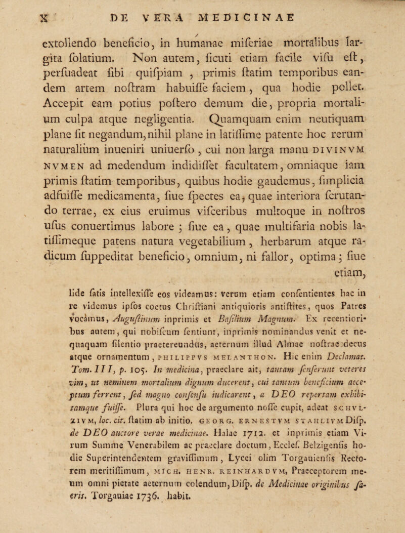 extollendo beneficio, in humanae mifcriae mortalibus lar¬ gita folatium. Non autem, ficuri etiam facile vifu eft, perfuadeat fibi ' quifpiam , primis flarim temporibus ean¬ dem artem noftram habuiffe faciem, qua hodie pollet. Accepit eam potius poflcro demum die, propria mortali¬ um culpa atque negligeiitia. Qiiamquam enim ncuriquam plane Iit negandum,nihil plane in lariffime patente hoc rerum' naturalium inueniri uniuerfo , cui non largra manu divinvm NVMEN ad medendum indidiffet facultatem, omniaque iam primis ftadm- temporibus, quibus hodie gaudemus, fimplicia adfuiffe medicamenta, fiue fpectes ca,quae interiora fcrutan- do terrae, ex eius eruimus vifceribus multoque in noftros ufus conuertimus labore 3 fiue ea, quae multifaria nobis la- tiflimeque patens natura vegetabilium, herbarum atque ra¬ dicum fuppeditat beneficio, omnium, ni fallor, optima^ fiue etiam, Ude fatis intellexine eos videamus: verum etiam confentlcntes hac in re videmus ipfbs coctus ChrifUani antiquioris antiftites, quos Patres vocamus, Augufiinnm inprimis et Bafifmm Magnum. Ex rccentiori- l)us autem, qui nobifeum fentiunr, inprimis nominandus venit et ne¬ quaquam filentio praetereundas, aeternum illud Almae noftrac'decus atque ornamentum , philippvs melanthon. Hic enim Dedninat. Tom.IIT, p. 105. In medicina^ praeclare ait, tantam fcnfenmt veteres ut neminem mortalium dignum ducerent^ cui tantum beneficium aece* j)tum ferrent, fed magno conjenfu indicarent ^ a DEO repertam exhihi- tamque fuijfe. Plura qui hoc de argumento nofic cupit, adeat schvl- 21 vM,/oc. flatim ab initio, georg. ernestvm st AiiLivMDifp. de DEO auctore verae medicinae. Halae 1712. et inprimis etiam Vi¬ rum Summe Venerabilem ac praeclare doctum, Ecclef Belzigenfis ho¬ die Superintendentem graviffimum , Lycei olim Torgauienlis Recto¬ rem meritiflimum, mIch. iienr. reinhardvm, Praeceptorem me¬ um omni pietate aeternum colendum, Dilp. de Medicinae originibus fa~ trU. Torgauiae 1736. liabit.