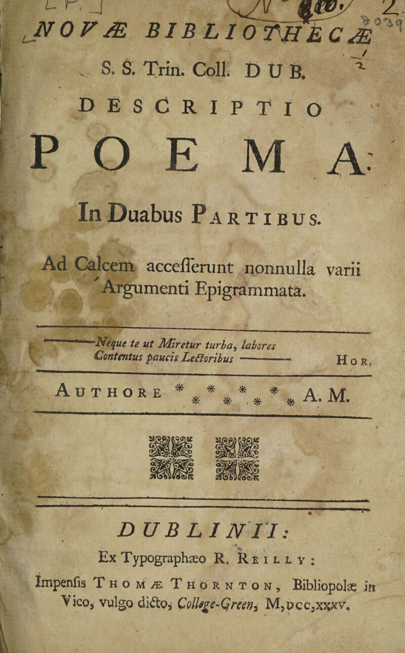 l r. j ^ Z. NOV/E BIBLlcmiECMM S. S. Trin. Coli. D U B. descriptio • Ir .. /■- In Duabus Partibus. Ad Calcem acceflerunt nonnulla varii Argumenti Epigrammata. 'Neque te ut Miretur turba, labores Contentus paucis Lefioribus --- H o r Authore * ... * . * A. M. ^ * * * . * DUBLINII: * Ex Typographseo R. Reulv; Impenfis Tho m/e Thornton, Bibliopolas in Vico, vulgo dido, QolUge-Gremi M,pcc,xxxv.