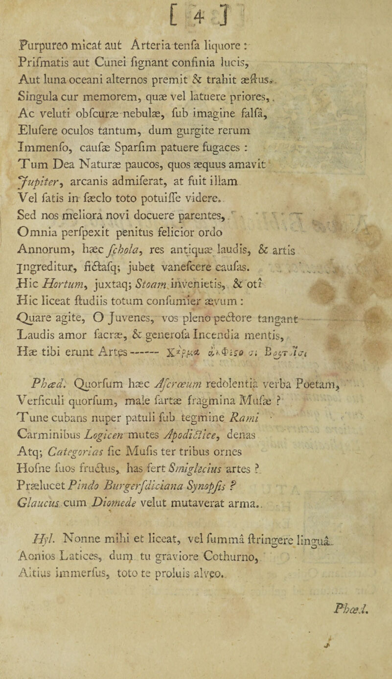 Purpureo micat aut Arteria tenfa liquore : Prifmatis aut Cunei fignant confinia lucis, Aut luna oceani alternos premit & trahit aeftus*. Singula cur memorem, quae vel latuere priores, 4 Ac veluti obfcurae nebulae, fub imagine falfa, Elufere oculos tantum, dum gurgite rerum Immenfo, caufae Sparfim patuere fugaces : Tum Dea Naturas paucos, quos aequus amavit ’Jupiter, arcanis admiferat, at fuit illam Vel fatis in faeclo toto potuifTe videre. Sed nos meliora novi docuere parentes,. ’ * ~r Omnia perfpexit penitus felicior ordo Annorum, hxc fchola, res antiqua? laudis, & artis jngreditur, ndlafq; jubet vanefcere caufas. Hic Hortum, juxtaq; Stoam invenietis, & oti Hic liceat {ludiis totum confumier aeyum : Quare agite, O Juvenes, vos pleno pedto re tangant Laudis amor facrse, & generofa Incendia mentis. Hae tibi erunt Artes- <ji Bgyra<ji Phtzd. Quorfum haec Afer ce um redolentia verba Poetam, Verficuli quorfum, male fartae fragmina Mufae ? Tune cubans nuper patuli fub tegmine Rami ■ Carminibus Logicen mutes Apodiflice, denas Atq; Categorias fic Mufis ter tribus ornes Hofne fuos fructus, has fert Smiglecius artes ?. Praelucet Pindo Burgerjdiciana Synopjis ? Glaucus cum Diomede velut mutaverat arma.. HA. Nonne mihi et liceat, vel fumrna {trinrere linqui. Aonios Latices, dum tu graviore Cothurno, Altius immerfus, toto te proluis alveo. *