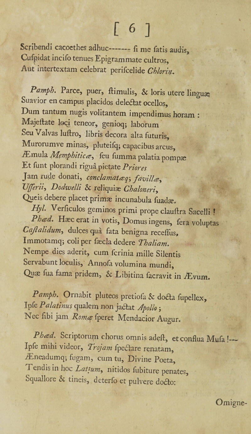 [6 ] Scribendi cacoctnes adhuc—--”—-■=> fi me fatis sudis Cufpidat incifo tenues Epigrammate cultros. Aut intertextam celebrat perifcelide Chlorin. Pamph. Parce, puer, ftimulis, b loris utere linguae Suavior en campus placidos deledtat ocellos. Dum tantum nugis volitantem impendimus horam i Majeftate loci teneor, genioq; laborum Seu Valvas luftro, libris decora alta futuris, Murorumve minas, pluteifq; capacibus arcus, /Emula MemphiticeSy feu fumma palatia pompae Et funt plorandi rigua pietate Priores Jam rude donati, conclamat aq\ fdvilUy Ufferii, Dodwelli b reliquiae Chaloneriy Queis debere placet primae incunabula fuadse. Hyl. Verliculos geminos primi prope clauftra Sacelli ? Pbtpd. Haec erat in votis, Domus ingens, fera voluptas Cajlalidumy dulces qua fata benigna receffus, Immotamq; coli per fascia dedere Thaliam. Nempe dies aderit, cum fcrinia mille Silentis Servabunt loculis, Annofa volumina mundi, Quae fua fama pridem, b Libitina facravit in ./Evum. Pamph. Ornabit pluteos pretiofa b dodta fupellex, Ipfe Palatinus qualern non ja&at Apollo Nec fibi jam Romq fperet Mendacior Augur. Pheed. Scriptorum chorus omnis adeft, etconflua Mufa !— Ipfe mihi videor, Trojam fpedtare renatam, ^Eneadumq; fugam, cum tu, Divine Poeta, Tendis in hoc Latium, nitidos fubiture penates. Squaliore b tineis, deterfo et pulvere docto: Omigne-