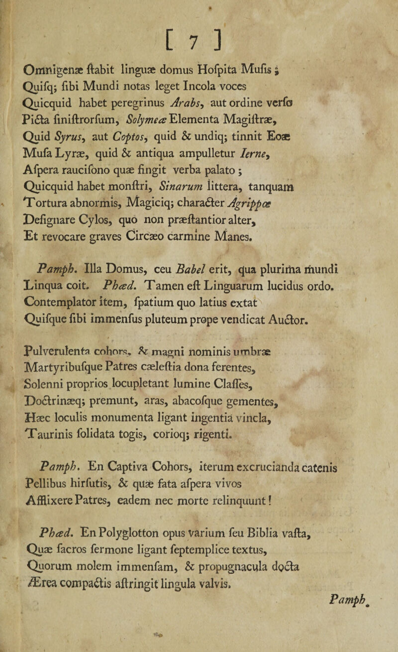 Omnigenae fiabit linguae domus Hofpita Mufis ; Quifq; fibi Mundi notas leget Incola voces Quicquid habet peregrinus Arabs, aut ordine verfo Pidta finiftrorfum, Solymece Elementa Magiltrae, Quid Syrus, aut Coptos, quid & undiq; tinnit Eoae Mufa Lyrae, quid & antiqua ampulletur Ierney Afpera raucifono quae fingit verba palato ; Quicquid habet monftri, Sinarum littera, tanquam Tortura abnormis, Magiciq; charadter Agrippae Defignare Cylos, quo non praeftantior alter. Et revocare graves Circaeo carmine Manes. Pamph. Illa Domus, ceu Babel erit, qua plurima mundi Linqua coit. Pheed. Tamen eft Linguarum lucidus ordo. Contemplator item, fpatium quo latius extat Quifque fibi immenfus pluteum prope vendicat Audior. Pulverulenta cohors, h. magni nominis umbrae Martyribufque Patres caeleftia dona ferentes, Solenni proprios locupletant lumine Clafles, Doclrinaeq; premunt, aras, abacofque gementes. Haec loculis monumenta ligant ingentia vincla, Taurinis folidata togis, corioq; rigenti. Pamph, En Captiva Cohors, iterum excrucianda catenis Pellibus hirfutis, & qu£ fata afpera vivos Afflixere Patres, eadem nec morte relinquunt! Pheed. En Polyglotton opus varium feu Biblia vafta. Quae facros fermone ligant feptemplice textus. Quorum molem immenfam, & propugnacula dgcla /Erea compadtis aftringit lingula valvis. Pamph#