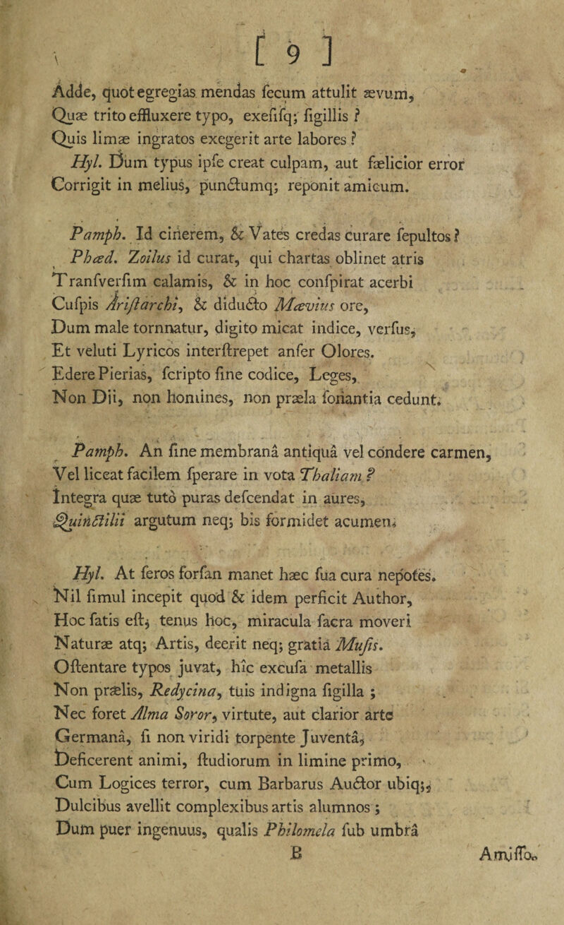 Adde, quot egregias mendas fecum attulit sevum* Quae trito effluxere typo, exefifq; figillis ? Quis limae ingratos exegerit arte labores ? Hyl. Dum typus ipfe creat culpam, aut faelicior error Corrigit in melius, pun&umq; reponit amicum. Pamph. Id cinerem, & Vates credas curare fepultos? Phced. Zoilus id curat, qui chartas oblinet atris Tranfverfim calamis, & in hoc confpirat acerbi Cufpis Arijlarchi, & didu£to Mavius ore, Dum male tornnatur, digito micat indice, verius, Et veluti Lyricos interftrepet anfer Olores. Edere Pierias, fcripto fine codice. Leges, Non Dii, non homines, non praela foriantia cedunt. x Pamph. An fme membrana antiqua vel condere carmen. Vel liceat facilem fperare in vota Thaliam. ? Integra quae tuto puras defcendat in aures, ^uindlilii argutum neq; bis formidet acumen* Hyl. At feros forfan manet haec fua cura nepotes, Nil fimul incepit quod & idem perficit Author, Hoc fatis eft, tenus hoc, miracula facra moveri Naturae atq; Artis, deerit neq; gratia Mufis. Oftentare typos juvat, hic excufa metallis Non praelis, Redycina, tuis indigna figilla ; Nec foret Alma Soror, virtute, aut clarior arte Germana, fi non viridi torpente Juventa, Deficerent animi, ftudiorum in limine primo. Cum Logices terror, cum Barbarus Au£tor ubiq;2 Dulcibus avellit complexibus artis alumnos ; Dum puer ingenuus, qualis Philomela fub umbra B Amjfibo