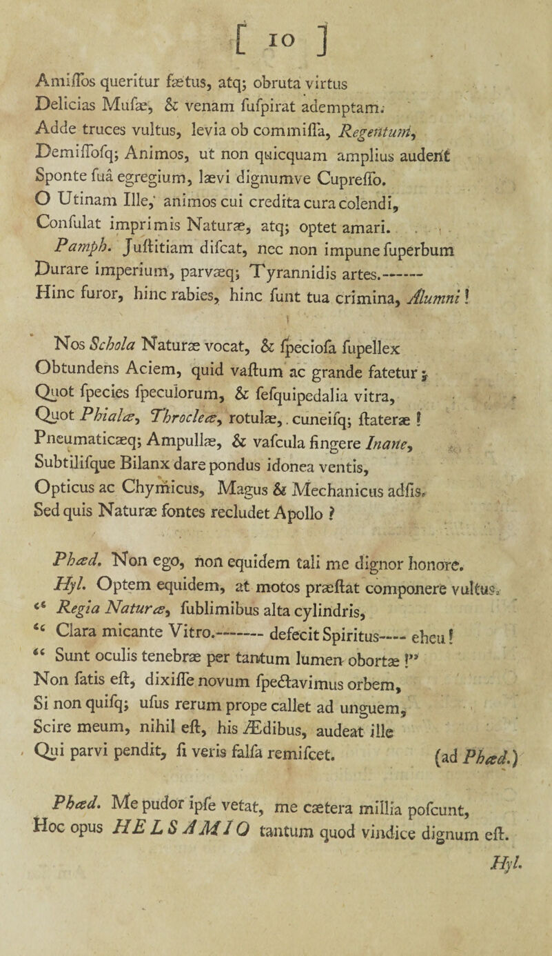 Anii flos queritur fetus, atq; obruta virtus Delicias Mufe, & venam fufpirat ademptam; Adde truces vultus, levia ob com milia, Regentuni, Demiftofq; Animos, ut non quicquam amplius audent Sponte fua egregium, laevi dignumve Cupreflo. O Utinam Ille,' animos cui credita cura colendi, Confulat imprimis Naturae, atq; optet amari. Pa?nph. Juftitiam difcat, nec non impune fuperbum Durare imperium, parvaeq; Tyrannidis artes.- Hinc furor, hinc rabies, hinc funt tua crimina. Alumni! Nos Schola Naturae vocat, & fpeciofa fupellex Obtundens Aciem, quid vaftum ac grande fatetur j Quot fpecies fpeculorum, & fefquipedalia vitra. Quot Phialce^ Throclecs, rotulae,. cuneifq; ftaterae \ Pneumaticaeq; Ampullae, & vafcula fingere Inane, Subtilifque Bilanx dare pondus idonea ventis. Opticus ac Chymicus, Magus & Mechanicus adfis» Sed quis Naturae fontes recludet Apollo ? Phad, Non ego, non equidem tali me dignor honore. Hyl Optem equidem, at motos praeftat componere vultu?; Regia Natura?, fublimibus alta cylindris, “ Clara micante Vitro.-defecit Spiritus-eheu! <c Sunt oculis tenebrae per tantum lumen oborta;!” Non fatis eft, dixifle novum fpe&avimus orbem. Si non quilq; ufus rerum prope callet ad unguem. Scire meum, nihil eft, his Idibus, audeat ille , Qui parvi pendit, fi veris falfa remifcet. (ad Pheed.) Phad. Me pudor ipfe vetat, me caetera millia pofcunt, Hoc opus HE L S A Aii O tantum quod vindice dignurn eft. Hyl