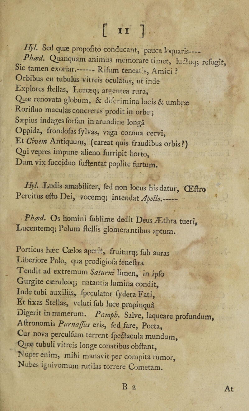 Hyl. Sed quas propofito conducant, pauca loquaris- Pheed. Quanquam animus memorare timet, luclyq; refugit. Sic tamen exoriar.-Rifum teneatis, Amici ? Orbibus en tubulus vitreis oculatus, ut inde Explores ftellas, Lunaeq; argentea rura, Quae renovata globum, & difcrimina lucis h umbne Rorifluo maculas concretas prodit in orbe j Saepius indages forfan in arundine longa Oppida, frondofas fylvas, vaga cornua cervi. Et Civem Antiquum, (careat quis fraudibus orbis?) Qui vepres impune alieno furripit horto. Dum vix fucciduo fuftentat poplite furtum. Hyl. Ludis amabiliter, fed non locus bis datur, CEflro Percitus efto Dei, vocemq; intendat Apollo.- % FW. Os homini fublime dedit Deus yEthra tueri, Lucentemq; Polum ftellis glomerantibus aptum. Porticus haec Casios aperit, fruiturq; fub auras Liberiore Polo, qua prodigiofafeneftra Tendit ad extremum Saturni limen, in ipfo Gurgite caeruleoq; natantia lumina condit, Inde tubi auxiliis, fpeculator fy dera Fati, Et fixas Stellas, veluti fub luce propinqua Digerit innumerum. Pqmph. Salve, laqueare profundum, Aftronomis Parnaffiis eris, fed fare, Poeta, Cur nova percullum terrent fpedfacula mundum, Quae tubuli vitreis longe conatibus obftant, Nuper enim, mihi manavit per compita rumor. Nubes ignivomum rutilas torrere Cometam. B a At