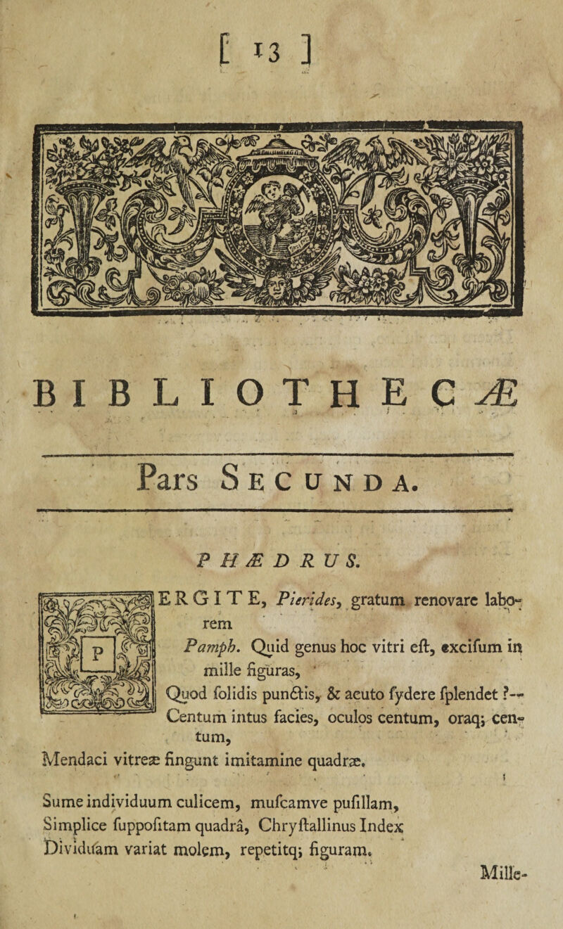 bibliotheca - ' -• * a . . i ?, >* k Pars Secunda. P H JE D RU S. ERGI TE, Pieri des, gratum renovare labo» rem Pamph. Quid genus hoc vitri eft, excifum in mille figuras, * Quod folidis pundtis, & aeuto fydere fplendet ?— Centum intus facies, oculos centum, oraqj cena¬ tum, Mendaci vitrea: fingunt imitamine quadrae. «' • ■ . , ■ i Sume individuum culicem, mufcamve pufillam, Simplice fuppofitam quadra, Chryftallinus Index Dividuam variat molem, repetitq; figuram. Mille-