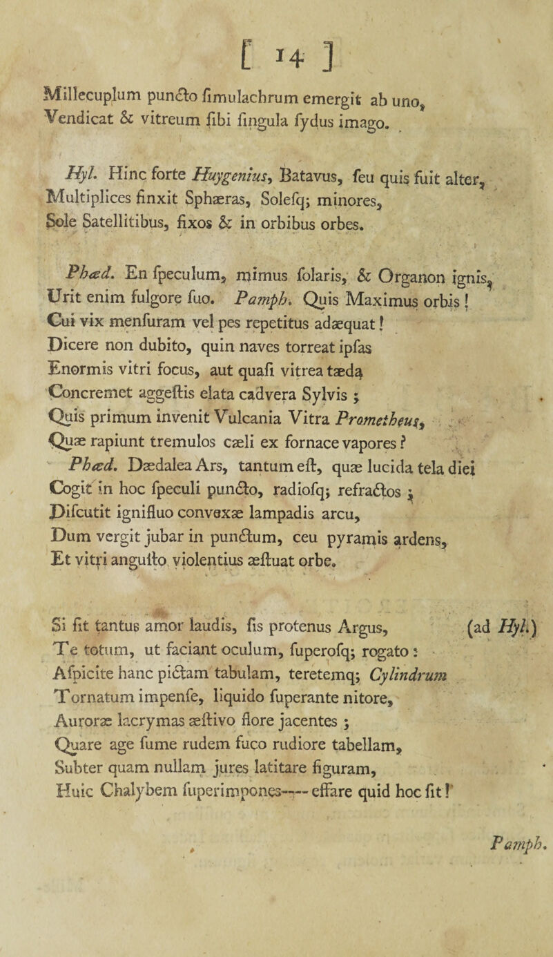 Millecuplum puncto fimulachrum emergit ab unot Vendicat & vitreum fibi fingula fydus imago. Hyl Hinc forte Huygenius, Batavus, feu quis fuit alter, Multiplices finxit Sphaeras, Solefq; minores, Sole Satellitibus, fixos & in orbibus orbes. ',y '* r * • ■ Ph<sd. En fpeculum, mimus folaris, & Organon ignis? Urit enim fulgore fuo. Pamph. Quis Maximus orbis j Cui vix menfuram vel pes repetitus adaequat! Dicere non dubito, quin naves torreat ipfas Enormis vitri focus, aut quafi vitrea taed^ Concremet aggeftis elata cadvera Sylvis ; Quis primum invenit Vulcania Vitra Prometheus, Quae rapiunt tremulos caeli ex fornace vapores ? Pheed. Daedalea Ars, tantum eft, quae lucida tela diei Cogit in hoc fpeculi pundto, radiofq; refra&os ^ Difcutit ignifluo convexae lampadis arcu. Dum vergit jubar in punitum, ceu pyramis ardens. Et vitri anguito violentius aeftuat orbe. ... - Si fit tantus amor laudis, fis protenus Argus, (ad Hyh) Te totum, ut faciant oculum, fuperofq; rogato :• Afpicite hanc pictam tabulam, teretemq; Cylindrum Tornatum impenfe, liquido fuperante nitore, Aurorae lacrymas aeftivo flore jacentes ; Quare age fume rudem fuco rudiore tabellam. Subter quam nullam jures latitare figuram. Huic Chalybem fuperimpones— effare quid hocfitT Pamph.