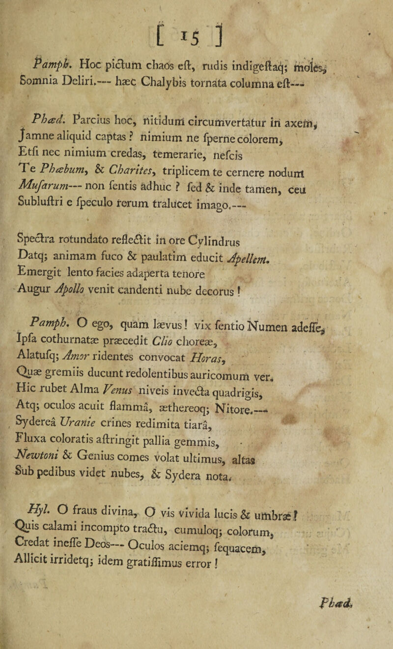 Pamph. Hoc pictum chaos eft, rudis indigellaq; moles* Somnia Deliri.— haec Chalybis tornata columna eft— Phad. Parcius hoc, nitidum circumvertatur iri axem, Jamne aliquid captas ? nimium ne fperne colorem, Etfi nec nimium credas, temerarie, nefcis Te Phcebum, & Charites, triplicem te cernere nodunt Mufarum— non fentis adhuc ? fed & inde tamen, ceu Subluftri e fpeculo rerum tralucet imago.-— -i -» ' i A • ^ • Spectra rotundato ref!e&it in ore Cylindrus Datq; animam fuco & paulatim educit Apellem. Emergit lento facies adaperta tenore Augur Apollo venit candenti nube decorus ! Pamph, O ego, quam laevus! vix fentioNumen adefTe* Ipfa cothurnatae praecedit Clio choreae, Alatufq; Amor ridentes convocat Horas, Quae gremiis ducunt redolentibus auricomum ver. Hic rubet Alma Venus niveis invedta quadrigis, Atq; oculos acuit flamma, aethereoq; Nitore.— Syderea Uranie crines redimita tiara. Fluxa coloratis aftringit pallia gemmis, Newtoni & Genius comes volat ultimus, altas Sub pedibus videt nubes, & Sydera nota, Hyl. O fraus divina, O vis vivida lucis & umbrae I Quis calami incompto tradfu, cumuloq; colorum. Credat inefTe Deos— Oculos aciemq; fequacem. Allicit irridetqj idem gratiifimus error !