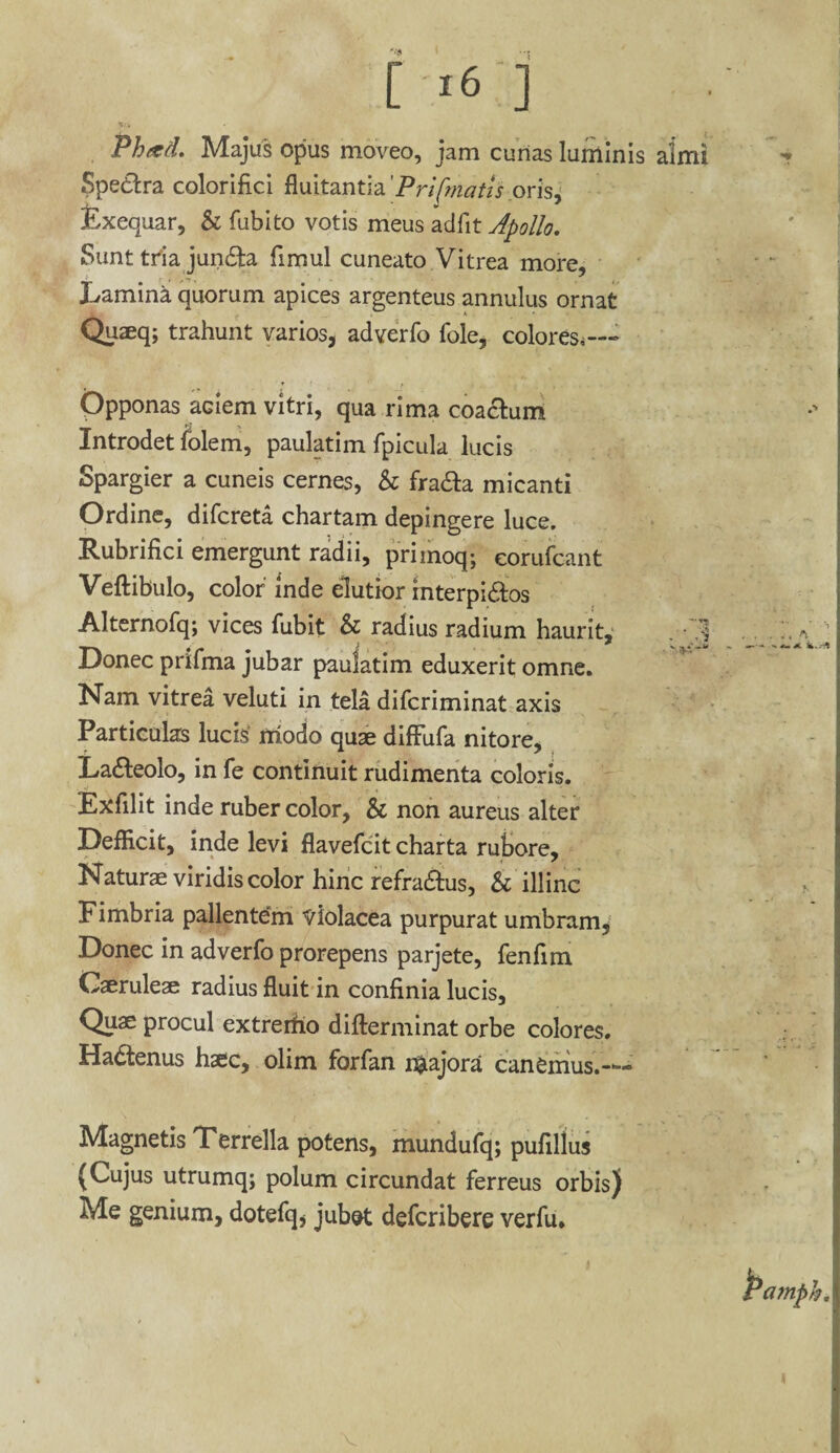 Phad. Majus opus moveo, jam cunas luminis almi Spedtra colorifici fluitantia 'Pri[matis oris, Exequar, & fubito votis meus adfit Apollo. Sunt tria jun&a fimul cuneato Vitrea more. Lamina quorum apices argenteus annulus ornat Quseq; trahunt varios, adverfo fole, colores.--» Opponas aciem vitri, qua rima coactum Introdet folem, paulatim fpicula lucis Spargier a cuneis cernes, & fra&a micanti Ordine, difcreta chartam depingere luce. Rubrifici emergunt radii, primoq; eorufcant Veftibulo, color inde elutior interpi&os Alternofq; vices fubit & radius radium haurit, . • 1 Donec prifma jubar paulatim eduxerit omne. Nam vitrea veluti in tela difcriminat axis Particulas lucis* modo quae difFufa nitore, La&eolo, in fe continuit rudimenta coloris. Exfilit inde ruber color, & non aureus alter DefEcit, inde levi flavefcit charta rufiore, Naturae viridis color hinc refra&us, h illinc Fimbria pallentem Violacea purpurat umbram. Donec in adverfo prorepens parjete, fenflm Caeruleae radius fluit in confinia lucis. Quae procul extrerfio difterminat orbe colores. Hadtenus haec, olim forfan majora canemus.— Magnetis Terrella potens, mundufq; pufillus (Cujus utrumq; polum circundat ferreus orbis) Me genium, dotefq, jubet defcribere verfu.