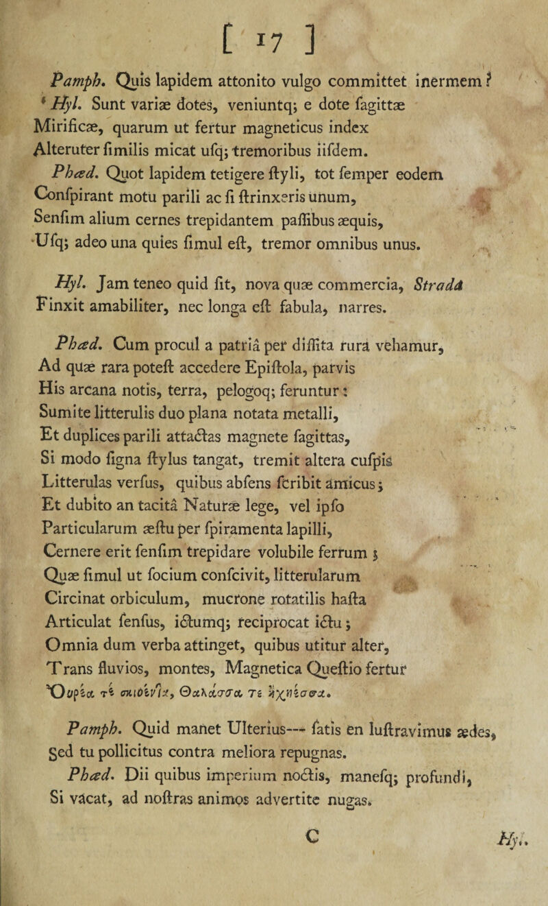 [ *7 ] Pamph. Quis lapidem attonito vulgo committet inermem ? * Hyl. Sunt variae dotes, veniuntq; e dote fagittae Mirificae, quarum ut fertur magneticus index Alteruter fimilis micat ufq; tremoribus iifdem. Phad. Quot lapidem tetigere ftyli, tot femper eodem Confpirant motu parili ac fi ftrinxeris unum, Senfim alium cernes trepidantem palfibus aequis, •Ufq; adeo una quies fimul eft, tremor omnibus unus. Hyl. Jam teneo quid fit, nova quae commercia, StradA Finxit amabiliter, nec longa eft fabula, narres. Phced. Cum procul a patria per diifita rura vehamur. Ad quae rara poteft accedere Epiftola, parvis His arcana notis, terra, pelogoq; feruntur: Sumite litterulis duo plana notata metalli. Et duplices parili atta£fas magnete fagittas, Si modo figna ftylus tangat, tremit altera cufpis Litterulas verfus, quibus abfens feribit amicus; Et dubito an tacita Naturse lege, vel ipfo Particularum aeftu per fpiramenta lapilli, Cernere erit fenfim trepidare volubile ferrum $ Quae fimul ut focium confcivit, litterularum Circinat orbiculum, mucrone rotatilis hafta Articulat fenfus, i<ftumq; reciprocat i&u; Omnia dum verba attinget, quibus utitur alter, Trans fluvios, montes, Magnetica Queftio fertur T * CHlOlv'}*, 0ca&(7iJCC- TS Pamph. Quid manet Ulterius— fatis en luftravimus sedes, Sed tu pollicitus contra meliora repugnas. Phcsd. Dii quibus imperium no£b’s, manefq; profundi, Si vacat, ad noftras animos advertite nugas. Hyl. C