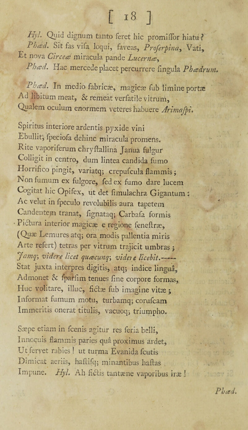 Hyl Quid dignum tanto feret hic promiiTor hiatu? Phced. Sit fas vifa loqui, faveas, Proferpina, Vati, Et nova Circei miracula pande Lucerna, Pbad. Hac mercede placet percurrere fmgula Ph cedrum* i Dced. In medio fabrics, magicae fub limine portx Ad libitum meat, & remeat verfatile vitrum, ' Qualem oculum enormem veteres habuere Arimafpi. Spiritus interiore ardentis pyxide vini Ebullit^ fpeciofa dehinc miracula promens. Rite vaporiferum chryftallina Janua fulgur Colligit in centro, dum lintea candida fumo Horrifico pingit, variatq; crepufcula flammis; Non fumum ex fulgore, fed ex fumo dare lucem Cogitat nic Opifex, ut det fimulachra Gigantum : Ac verat in fpeculo revolubilis aura tapetem Candentem tranat, fignataq; Carbafa formis • Pie cura interior magicae e regione feneftrae, (Quae Lemures atq; ora modis pallentia miris Arte refert) tetras per vitrum trajicit umbras $ Jamq; videre licet queeeunq; videre licebit.-- Stat juxta interpres digitis, atq; indice lingua. Admonet fparfim tenues fine corpore formas, Huc volitare, illuc, fictae fub imagine vitae ; Informat fumum motu, turbamq; corufcam Immeritis onerat titulis, vacuoq; triumpho. Saepe etiam in fcenis agitur res feria belli. Innocuis flammis paries qua proximus ardet. Ut fervet rabies! ut turma Evanida fcutis Dimicat aeriis, haftifq; minantibus haftas . Impune. Hyl. Ah fictis tantaene vaporibus irae j Pbced.