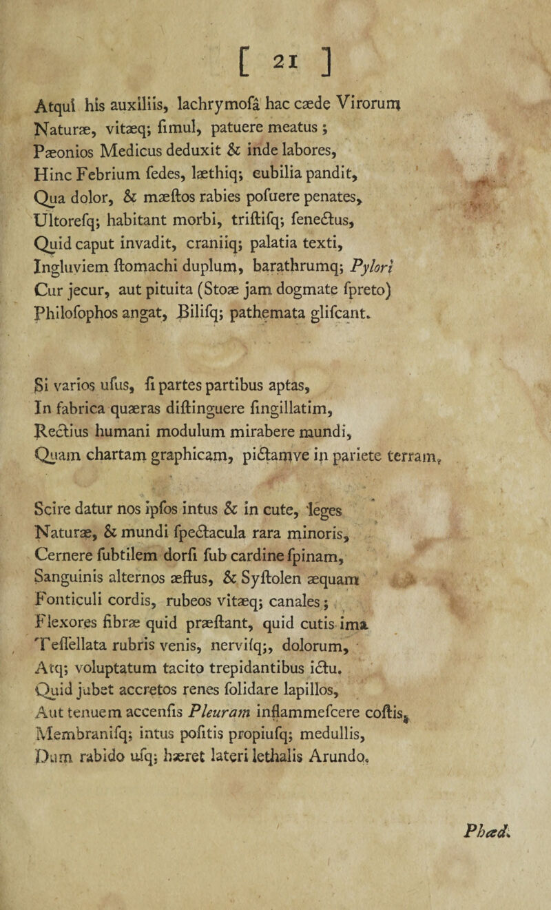 Atqui his auxiliis, lachrymofa hac caede Virorum Naturae, vitaeq; fimul, patuere meatus ; Paeonios Medicus deduxit & inde labores, Hinc Febrium fedes, laethiq; cubilia pandit. Qua dolor, & maeftos rabies pofuere penates, Ultorefq; habitant morbi, triftifq; fene&us, Quid caput invadit, craniiq; palatia texti. Ingluviem ftomachi duplum, barathrumq; Pylori Cur jecur, aut pituita (Stoae jam dogmate fpreto) Philofophos angat, JBilifq; pathemata glifcant» Si varios ufus, fi partes partibus aptas. In fabrica quaeras diftinguere fingillatim, Rectius humani modulum mirabere mundi. Quam chartam graphicam, pi&arjive in pariete terram* Scire datur nos ipfos intus & in cute, 'leges Naturae, & mundi fpedtacula rara minoris. Cernere fubtilem dorfi fub cardine fpinam. Sanguinis alternos aeftus, & Syftolen sequam Fonticuli cordis, rubeos vitaeq; canales; Flexores fibrae quid praeftant, quid cutis ima. Teflellata rubris venis, nervifq;, dolorum, Atq; voluptatum tacito trepidantibus idtu. Quid jubet accretos renes folidare lapillos. Aut tenuem accenfis Pleuram inflammefcere coftis4 Membranifq; intus pofitis propiufq; medullis, pum rabido u% hseret lateri lethalis Arundo» Phced;