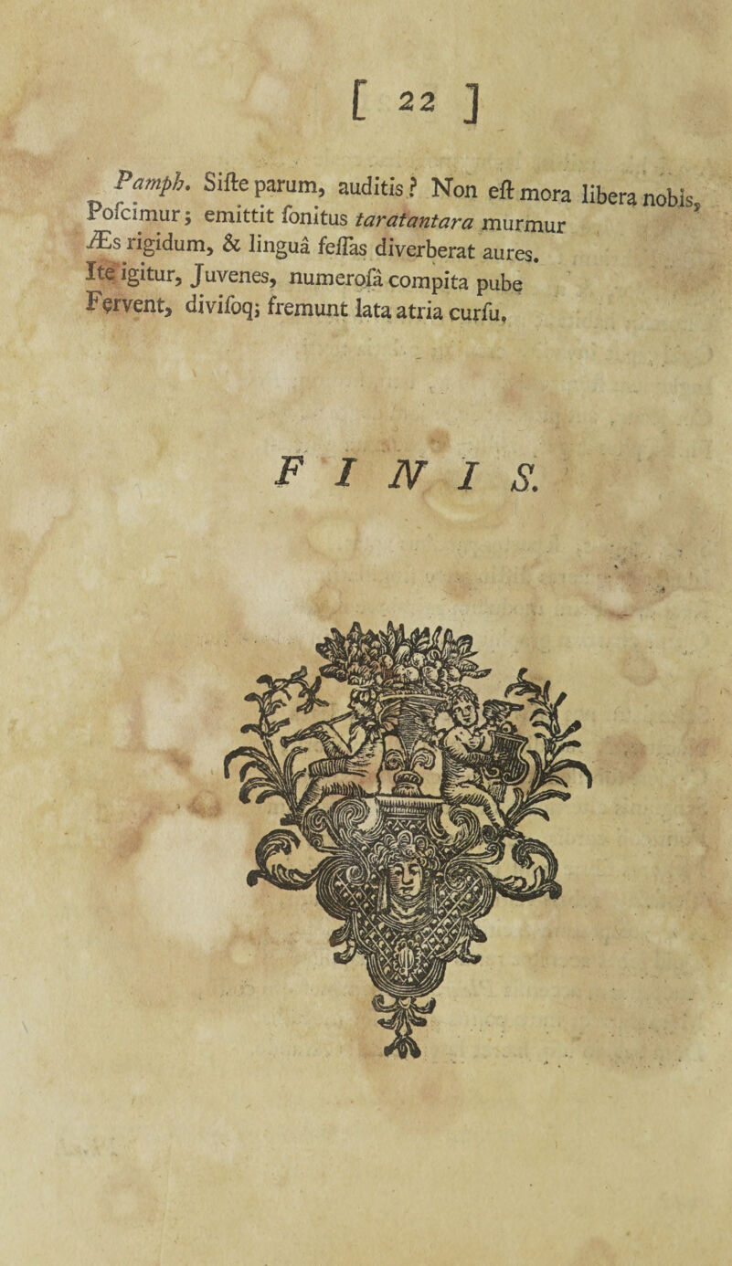 Pamph. Sifte parum, auditis ? Non eft mora libera nobis Poicimur; emittit fonitus taratantara murmur JEs rigidum, & lingua fellas diverberat aures. Ite igitur, Juvenes, numerofa compita pube Fervent, divilbq; fremunt lata atria curfu. FINIS.
