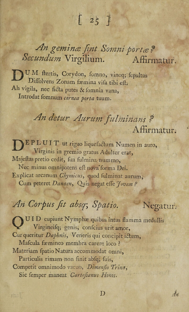 t An gemi rue fint Somni porta? Secundum Virgilium. Affirmatur. F)UM ftertis, Corydon, fomno, vinoq; fepultas Diflolvens Zonam faemina vifa tibi elh Ah vigila, nec fidta putes & fomnia vana, Introdat lomnum cornea porta tuum. An detur Aurum fulminans ? Affirmatur; T)E P L U I V ut riguo liquefactum Numen in auro. Virginis in gremio gratus Adulter erat, Majeftas pretio cedit, fua fulmina nummo, Nec minus omnipotens efl novaTorma Dei. Explicat arcanum Chyrnicus, quod fulminat aurum, Cum peteret Danaen, Quis negat efie Jovem f An Corpus fit absq; Spatio. Negatur; OUI D cupiunt Nymphae quibus intus flamma medullis Virgineifq; genis, confcius urit amor, Cur queritur Daphnis, Veneris qui concipit i£tum, Mafcula faemineo membra carere loco ? Materiam fpatio Natura accommodat omni. Particulis rimam non finit abfq; fuis, Competit omnimodo vacuo, Dimenfio Trina, Sic femper maneat Cartcfianus Honos. D