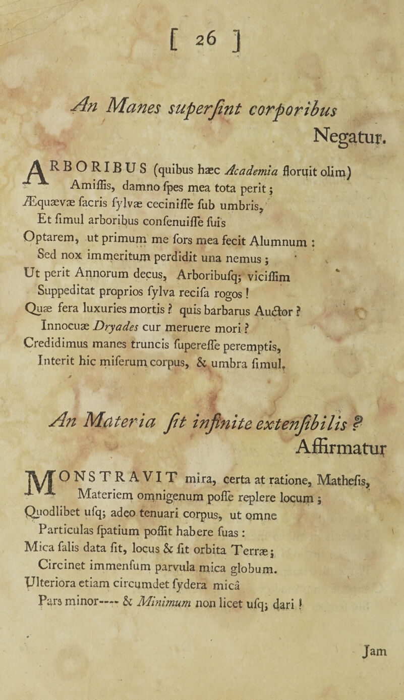 [ ^ ] An Manes superjint corporibus Negatur. Jk RBORIBUS (quibus haec Academia floruit olim) Amiflis, damno fpes mea tota perit; iEquaevae facris fylvae cecinifle fub umbris. Et fimul arboribus confenuilfe fuis Optarem, ut primum me fors mea fecit Alumnum l Sed nox immeritum perdidit una nemus ; Ut perit Annorum decus, Arboribufq; viciflim Suppeditat proprios fylva recifa rogos ! Qus fera luxuries mortis ? quis barbarus Au&or ? Innocuae Dryades cur meruere mori ? Credidimus manes truncis fuperefle peremptis, Interit hic miferum corpus, & umbra fimul, An Materia Jit injtnite extenjibilis f Affirmatur lyT ONSTRAVIT mira, certa at ratione, Mathefis, ^ & Materiem omnigenum pofle replere locum ; Quodlibet ufq; adeo tenuari corpus, ut omne Particulas fpatium poflit habere fuas : Mica falis data fit, locus k fit orbita Terrae; Circinet immenfum parvula mica globum. Ulteriora etiam circumdet fydera mica Pars minor-— k Minimum non licet ufq; dari ! Jam