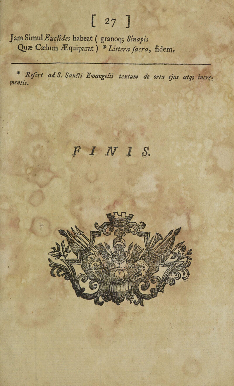 Jam Simul Euclides habeat ( granoq; Sinapis Quae Caelum iEquiparat) % Littera /aera, fidem. * Refert ad S. Sanffi Euangelii textum de ortu ejus atoi incre- tnentis. FINIS. \ i