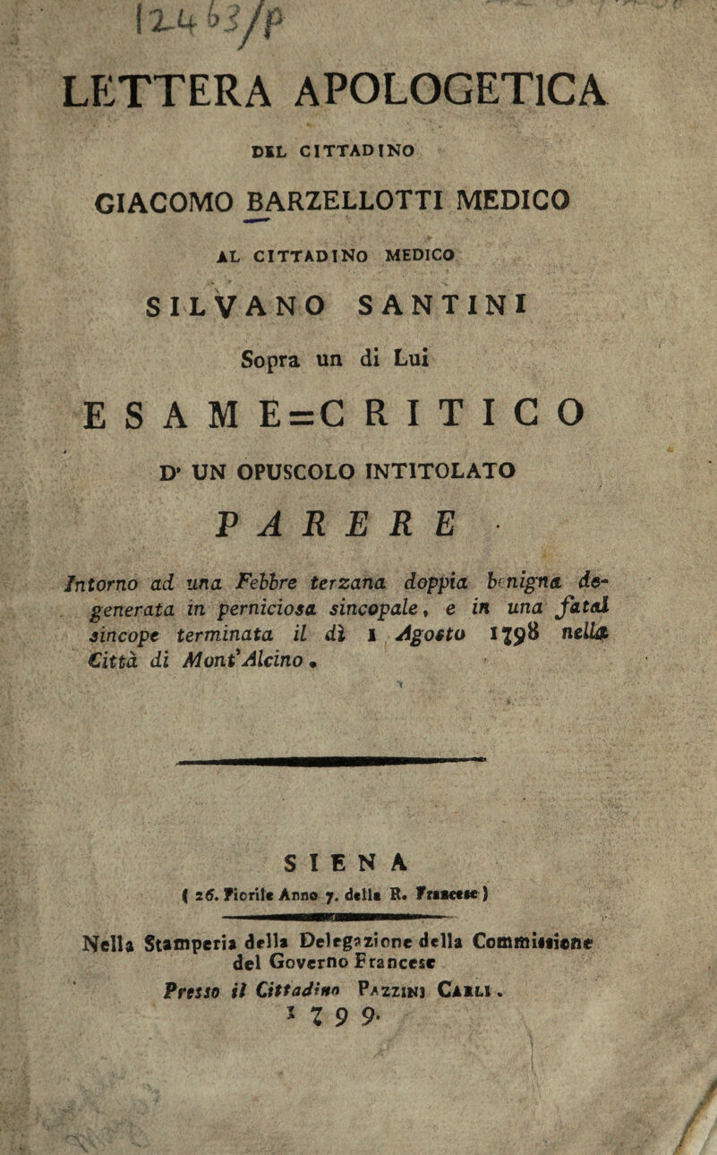 LETTERA APOLOGETICA DSL CITTADINO GIACOMO BARZELLOTTI MEDICO AL CITTADINO MEDICO SILVANO SANTINI Sopra un di Lui E S A M E = C RITICO » D* UN OPUSCOLO INTITOLATO PARERE Intorno ad una Febbre terzana doppia bnigna de- generata in perniciosa sincopale, e in una fatai sincope terminata il dì l Agosto H9B nell£ Città di Moni*Alcino • SIENA ( 26. Fiorite Anno 7. della R. Friaetie) Nella Stamperia della Delegazione della CommUiiene del Governo Francese Presso il Cittadina P/zzinj Cakli . * X 9 9-