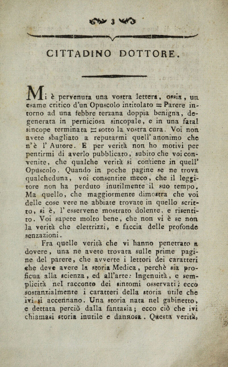 CITTADINO DOTTORE. è pervenuta una vostra lettera, ossia, un. esame critico d’un Opuscolo intitolato =? Parere in- torno ad una febbre terzana doppia benigna, de¬ generata in perniciosa sincopale, e in una fatai sincope terminata Jz: sotto la vostra cura. Voi non avete sbagliato a reputarmi quell* anonimo che n’è T Autore. E per verità non ho motivi per pentirmi di averlo pubblicato, subito che voi con¬ venite, che qualche verità si contiene in quell* Opùscolo. Quando in poche pagine se ne trova qualcheduna, voi consentite rii eco, che il leggi¬ tore non ha perduto inutilmente il suo tempo. Ma quello, che maggiormente dimostra che voi delle cose vere ne- abbiate trovate in quello scrit¬ to, si è, T esservene mostrato dolente, e risenti¬ to. Voi sapete molto bene, che non vi è se non la verità che elettrizzi, c faccia delle profonde senzazioni. Fra quelle verità che vi hanno penetrato a dovere , una ne avete trovata sulle prime pagi¬ ne del parere, che avverte i lettori dei caratteri che deve avere la vStoria Medica, perchè sia pro¬ ficua alla scienza, ed all’arte: Ingenuità, e sem¬ plicità nel racconto dei sintomi osservati ; ecco sostanzialmente i caratteri della storia utile che ivi si accennano. Una storia nata nel gabinetto, e dettata perciò dalla fantasia; ecco ciò che ivi chiamasi storia inutile e dannosa . Questa verità,