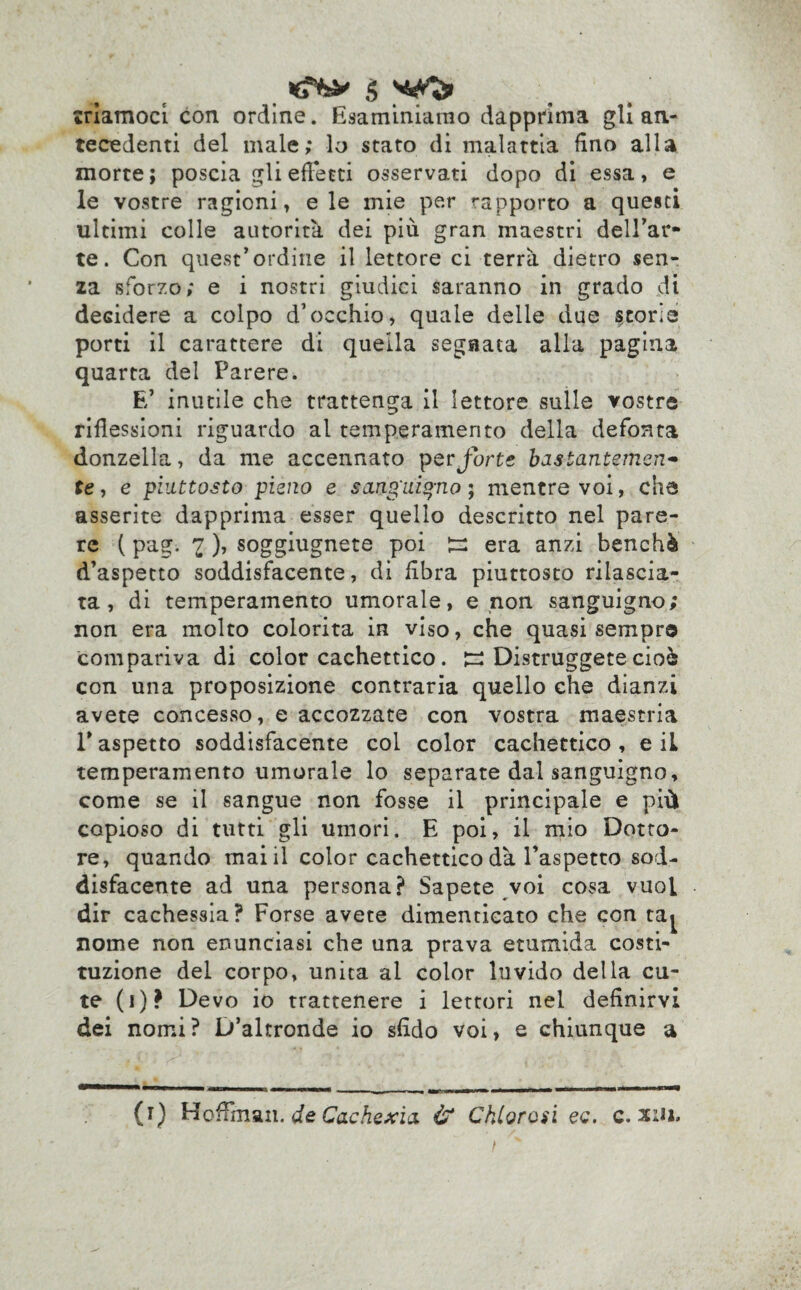 triamoci con ordine. Esaminiamo dapprima gli an¬ tecedenti del male; lo stato di malattia fino alla morte; poscia gli effetti osservati dopo di essa, e le vostre ragioni, eie mie per rapporto a questi ultimi colle autorità dei più gran maestri dell’ar- te. Con quest’ordine il lettore ci terrà dietro sen¬ za sforzo; e i nostri giudici saranno in grado dt decidere a colpo d’occhio, quale delle due scorie porti il carattere di quella segnata alla pagina quarta del Parere. E’ inutile che trattenga il lettore sulle vostre riflessioni riguardo al temperamento della defonta donzella, da me accennato per forte bastantemen- te, e piuttosto pieno e sangiiiq-no ; mentre voi, che asserite dapprima esser quello descritto nel pare¬ re ( pag. 1 ), soggiugnete poi era anzi benché d’aspetto soddisfacente, di fibra piuttosto rilascia¬ ta, di temperamento umorale, e non sanguigno; non era molto colorita in viso, che quasi sempre compariva di color cachettico. jr: Distruggete cioè con una proposizione contraria quello che dianzi avete concesso, e accozzate con vostra maestria T aspetto soddisfacente col color cachettico , e il temperamento umorale lo separate dal sanguigno, come se il sangue non fosse il principale e più copioso di tutti gli umori. E poi, il mio Dotto¬ re, quando mai il color cachettico dà l’aspetto sod¬ disfacente ad una persona? Sapete voi cosa vuoi dir cachessia? Forse avete dimenticato che con ta^ nome non enunciasi che una prava etumida costi¬ tuzione del corpo, unita al color luvido della cu¬ te (i)? Devo io trattenere i lettori nel definirvi dei nomi? D’altronde io sfido voi, e chiunque a (i) Hoflman. de Cachexia & Cklorosi ec. c. su*.