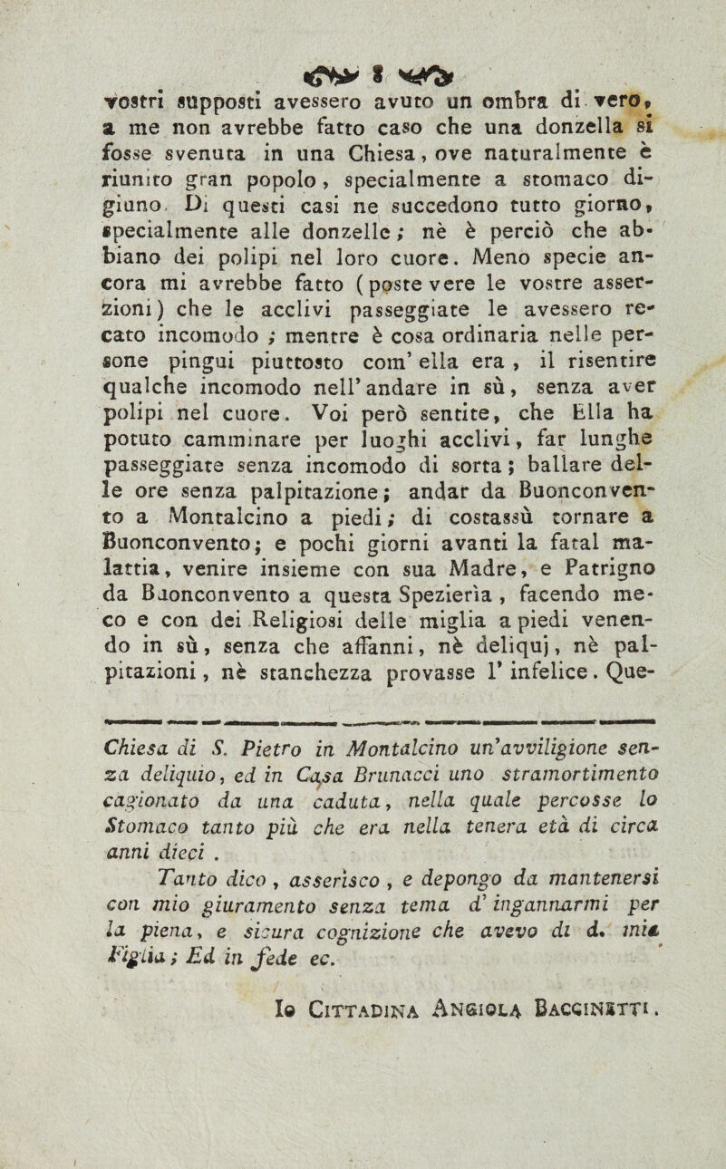 €*& s vostri supposti avessero avuto un ombra di vero, a me non avrebbe fatto caso che una donzella si fosse svenuta in una Chiesa, ove naturalmente è riunito gran popolo , specialmente a stomaco di¬ giuno. Di questi casi ne succedono tutto giorno, specialmente alle donzelle ; nè è perciò che ab¬ biano dei polipi nel loro cuore. Meno specie an¬ cora mi avrebbe fatto (poste vere le vostre asser¬ zioni) che le acclivi passeggiate le avessero re¬ cato incomodo ; mentre è cosa ordinaria nelle per¬ sone pingui piuttosto com’ ella era , il risentire qualche incomodo nell’andare in sù, senza aver polipi nei cuore. Voi però sentite, che Ella ha potuto camminare per luoghi acclivi, far lunghe passeggiate senza incomodo di sorta ; ballare del¬ le ore senza palpitazione; andar da Buonconven- to a Montalcino a piedi ; di costassù tornare a Buonconvento; e pochi giorni avanti la fatai ma¬ lattia, venire insieme con sua Madre, e Patrigno da Buonconvento a questa Spezierìa , facendo me¬ co e con dei Religiosi delle miglia a piedi venen¬ do in sù, senza che affanni, nè deliqui, nè pal¬ pitazioni , nè stanchezza provasse 1* infelice. Que- Chiesa di S, Pietro in Montalcino un*avviligione sen¬ za deliquio, ed in Cqsa Brunacci uno stramortimento cagionato da una caduta, nella quale percosse lo Stomaco tanto più che era nella tenera età di circa anni dieci . Tanto dico, asserisco , e depongo da mantenersi cori mio giuramento senza tema d’ ingannarmi per la piena, e sicura cognizione che avevo di d% miét Tigiia; Ed in fede ec. Io Cittadina Angiola Baccinstt* .