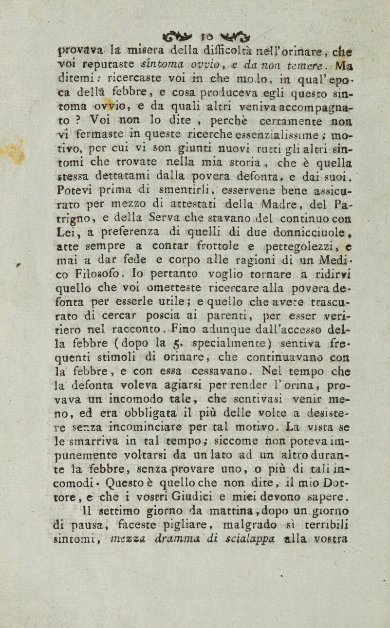 provava la misera della difficoltà nell’ormare, che voi reputaste sintonia ovvio, e da non temere. Ma ditemi.* ricercaste voi in che modo, in qual’epo¬ ca delhl febbre, e cosa produceva egli questo sin¬ tonia ovvio, e da quali altri veniva accompagna¬ to ? Voi non lo dite , perchè certamente non. vi fermaste in queste ricerche essenzialissime ; mo¬ tivo, per cui vi son giunti nuovi tutti gli altri sin¬ tomi che trovate nella mia storia , che è quella stessa dettatami dalia povera defonta, e dai suoi. Potevi prima di smentirli, esservene bene assicu¬ rato per mezzo di attestati della Madre, del Pa¬ trigno, e delia Serva che stavano del continuo con Lei, a preferenza di quelli di due donnicciuole * atte sempre a contar frottole e pettegolezzi, c mai a dar fede e corpo alle ragioni di un Medi¬ co Filosofo. Io pertanto voglio tornare a ridirvi quello che voi ometteste ricercare alla povera de¬ fonta per esserle utile; e quello che avete trascu¬ rato di cercar poscia ai parenti, per esser veri¬ tiero nel racconto. Fino adunque dall’accesso del¬ la febbre (dopo la 5* specialmente) sentiva fre¬ quenti stimoli di orinare, che continuavano con la febbre, e con essa cessavano. Nel tempo che la defonta voleva agiarsi per render Torma, pro¬ vava un incomodo tale, che senti vasi venir me¬ no, ed era obbligata! il più delle volte a desiste¬ re senza incominciare per tal motivo. La vista se le smarriva in tal tempo; siccome non poteva im¬ punemente voltarsi da un lato ad un altro duran¬ te la febbre, senza provare uno, o più di tali in¬ comodi* Questo è quello che non dite, il mio Dot¬ tore^ che i vostri Giudici e miei devono sapere. 11 settimo giorno da mattina,dopo un giorno di pausa, faceste pigliare, malgrado sì terribili sintomi, mezza dramma di scialappa alla vostra