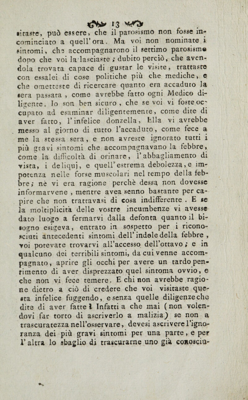 •itaste, può essere, che il parosismo non fosse in¬ cominciato a quell’ora. Ma voi non nominate i sintomi, eh* accompagnarono il settimo parosism® dopo che voi la lasciaste ; dubito perciò, che aven¬ dola trovata capace di gustar le visite, trattaste con essalei di cose politiche più che mediche, e che ometteste di ricercare quanto era accaduto la «era passata , come avrebbe fatto ogni Medico di¬ ligente. Io son ben sicuro, che se voi vi foste oc' cupato ad esaminar diligentemente, come dite di aver fatto, l’infelice donzella, fella vi avrebbe messo al giorno di tutto l’accaduto, come fece a me la stessa sera , e non avreste ignorato tutti i più gravi sintomi che accompagnavano la febbre, come la difficoltà di ormare, l’abbagliamento di vista, i deliqui, e quell’estrema debolezza,e im¬ potenza nelle forse muscolari nel tempo della feb¬ bre; nè vi era ragione perchè dessg non dovesse informarvene , mentre avea senno bastante per ca¬ pire che non trattavasi di cosa indifferente . E «e la moltiplicita delle vostre incumbenze vi avesse dato luogo a fermarvi dalla defonta quanto il bi¬ sogno esigeva, entrato in sospetto per i ricono¬ sciuti antecedenti sintomi deli’indole della febbre, voi potevate trovarvi all’accesso dell’ottavo ; e in qualcuno dei terribili sintomi, da cui venne accom¬ pagnato, aprire gli occhi per avere un tardo pen¬ timento di aver disprezzato quel sintonia ovvio, e che non vi fece temere. E chi non avrebbe ragio¬ ne dietro a ciò di credere che voi visitaste que¬ sta infelice fuggendo, e senza quelle diligenze che dite di aver fatte l Infatti a che mai ( non volen¬ dovi far torto di ascriverlo a malizia} se non a trascuratezza nell’osservare, devesi ascrivere l’igno¬ ranza dei più gravi sintomi per una parte, e per l’altra lo sbaglio di trascurarne uno già conosciti-