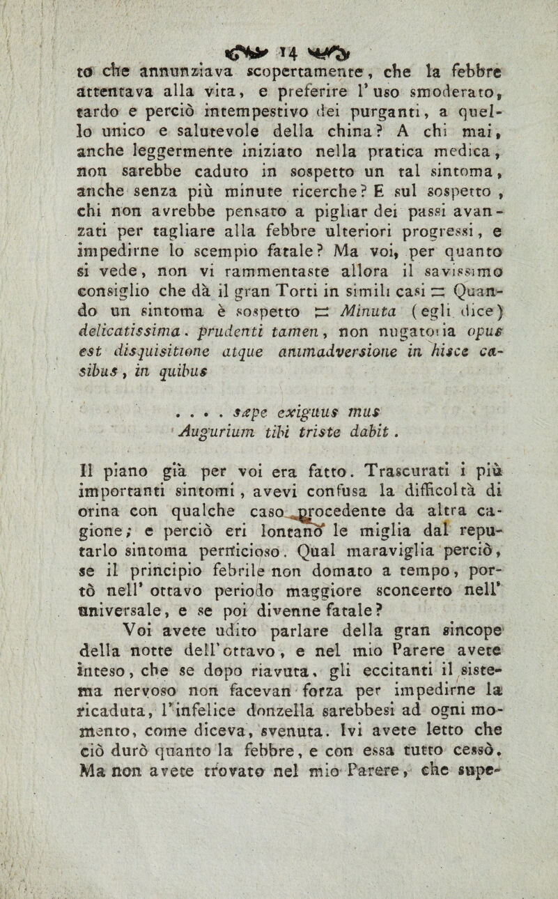 T4 to che annunziava scopertamente, che la febbre attentava alla vita, e preferire 1* uso smoderato, tardo e perciò intempestivo dei purganti, a quel¬ lo unico e salutevole della china? A chi mai, anche leggermente iniziato nella pratica medica, non sarebbe caduto in sospetto un tal sintoma, anche senza più minute ricerche? E sul sospetto , chi non avrebbe pensato a pigliar dei passi avan¬ zati per tagliare alla febbre ulteriori progressi, e impedirne lo scempio fatale? Ma voi, per quanto si vede, non vi rammentaste allora il savissimo consiglio che dà il gran Torti in simili casi ~ Quan¬ do un sintoma è sospetto £2 Minuta (egli dice) delicatissima. prudenti tamen, non nugatcia opus est disquisitone atque ammadversione in bisce ca- sibus, in quibus .... stipe exiguus mus Aug ’urium tibi triste dabit. Il piano già per voi era fatto. Trascurati i più importanti sintomi , avevi confusa la difficoltà di orina con qualche caso ^ocedente da altra ca¬ gione; e perciò eri lontanò* le miglia dal repu¬ tarlo sintoma pernicioso. Qual maraviglia perciò, se il principio febrile non domato a tempo, por¬ tò nell* ottavo periodo maggiore sconcerto nell* universale, e se poi divenne fatale ? Voi avete udito parlare della gran sincope della notte dell'ottavo, e nel mio Parere avete inteso, che se dopo riavuta, gli eccitanti il siste¬ ma nervoso non facevan forza per impedirne la ricaduta, Vinfelice donzella sarebbesi ad ogni mo¬ mento, come diceva, svenuta. Ivi avete letto che ciò durò quanto la febbre, e con essa tutto cessò. Ma non avete trovato nel mio Parere, che supe-