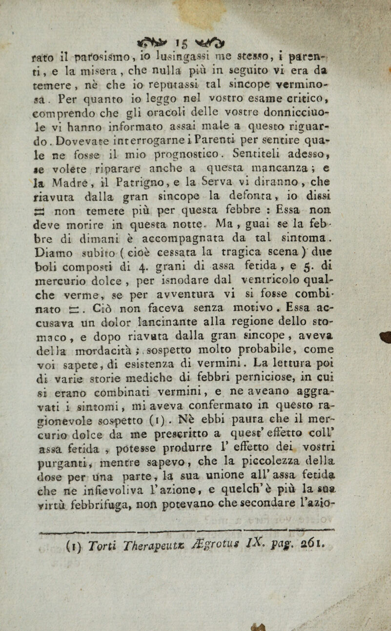 rato il patosismo, io lusingassi me stesso, i paren¬ ti, e la misera, che nulla più in seguito vi era da temere , nè che io reputassi tal sincope vermino¬ sa. Per quanto io leggo nel vostro esame critico, comprendo che gli oracoli delle vostre donnicciuo- le vi hanno informato assai mate a questo riguar¬ do. Dovevate interrogarne i Parenti per sentire qua¬ le ne fosse il mio prognostico. Sentiteli adesso, «e volete riparare anche a questa mancanza ; e la Madre, il Patrigno, e la Serva vi diranno, che riavuta dalla gran sincope la defonta, io dissi Z* non temete più per questa febbre : Essa non. deve morire in questa notte. Ma , guai se la feb¬ bre di dimani è accompagnata da tal sintoma. Diamo subirò ( cioè cessata la tragica scena ) due boli composti di 4* grani di assa fetida , e j. di mercurio dolce , per isnodare dal ventricolo qual¬ che verme, se per avventura vi si fosse combi¬ nato jr:. Ciò non faceva senza motivo . Essa ac¬ cusava un dolor lancinante alla regione dello sto¬ maco, e dopo riavuta dalla gran sincope, aveva della mordacità . sospetto molto probabile, come voi sapete, di esistenza di vermini. La lettura poi di varie storie mediche di febbri perniciose, in cui si erano combinati vermini, e ne aveano aggra¬ vati i sintomi, mi aveva confermato in questo ra¬ gionevole sospetto (i) . Nè ebbi paura che il mer¬ curio dolce da me prescritto a quest’effetto coll* assa fetida , potesse produrre 1* effetto dei vostri purganti, mentre sapevo, che la piccolezza della dose per una parte, la sua unione all* assa fetida che ne infievoliva Tazione, e quelch’è più la sua. virtù febbrifuga, non potevano che secondare l’azio- (i) Torti Therapeut* /Egrotus iX. pag. nói.