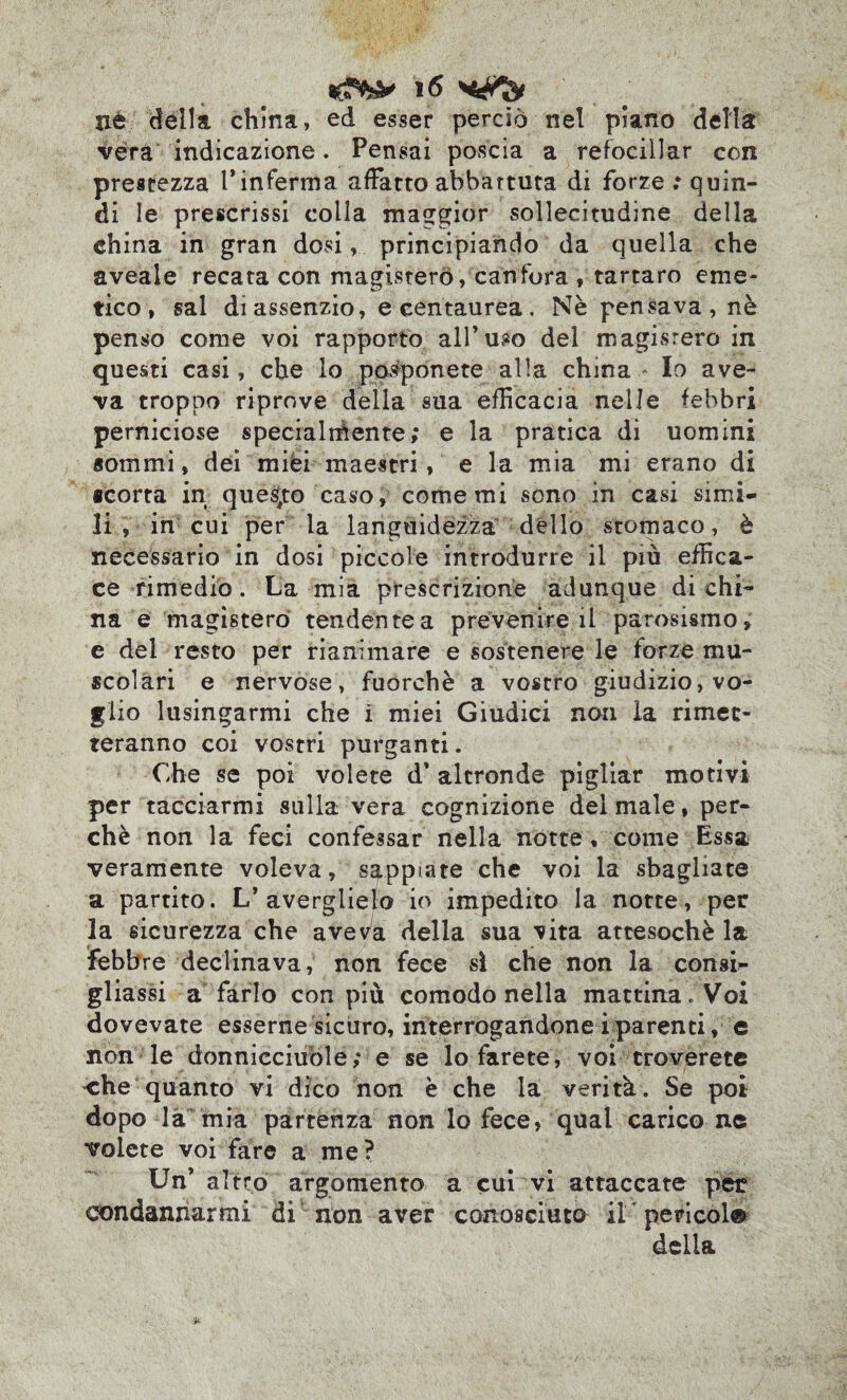 né della dima, ed esser perciò nel piano della véra indicazione. Pensai poscia a refocillar con prestezza t’inferma affatto abbattuta di forze : quin¬ di le prescrissi colla maggior sollecitudine della china in gran dosi, principiando da quella che aveale recata con magistero, canfora , tartaro eme¬ tico , sai di assenzio, e centaurea. Nè pensava , nè penso come voi rapporto all’uso del magistero in questi casi, che lo posponete alla china * Io ave¬ va troppo riprove della sua efficacia nelle febbri perniciose specialrèente; e la pratica dì uomini sommi, dei miei maestri, e la mia mi erano di «corta in questo caso, come mi sono in casi simi¬ li , in cui per la languidezza dello stomaco, è necessario in dosi piccole introdurre il più effica¬ ce rimedio. La mia prescrizione adunque di chi¬ na e magistero tendente a prevenire il parosismo, e del resto per rianimare e sostenere le forze mu¬ scolari e nervose, fuorché a vostro giudizio, vo¬ glio lusingarmi che i miei Giudici non la rimet¬ teranno coi vostri purganti. Che se poi volete d% altronde pigliar motivi per tacciarmi sulla vera cognizione del male, per¬ chè non la feci confessar nella notte , come Essa veramente voleva, sappiate che voi la sbagliate a partito. L’averglielo io impedito la notte, per la sicurezza che aveva della sua vita attesoché la febbre declinava, non fece sì che non la consi¬ gliassi a farlo con più comodo nella mattina. Voi dovevate esserne sicuro, interrogandone iparenti, e non le donnicciòle; e se lo farete, voi troverete che quanto vi dico non è che la verità. Se poi dopo la mia partenza non lo fece, qual carico ne volete voi fare a me? Un’ altro argomento a cui vi attaccate per condannarmi di non aver conosciuto il perieoi® della