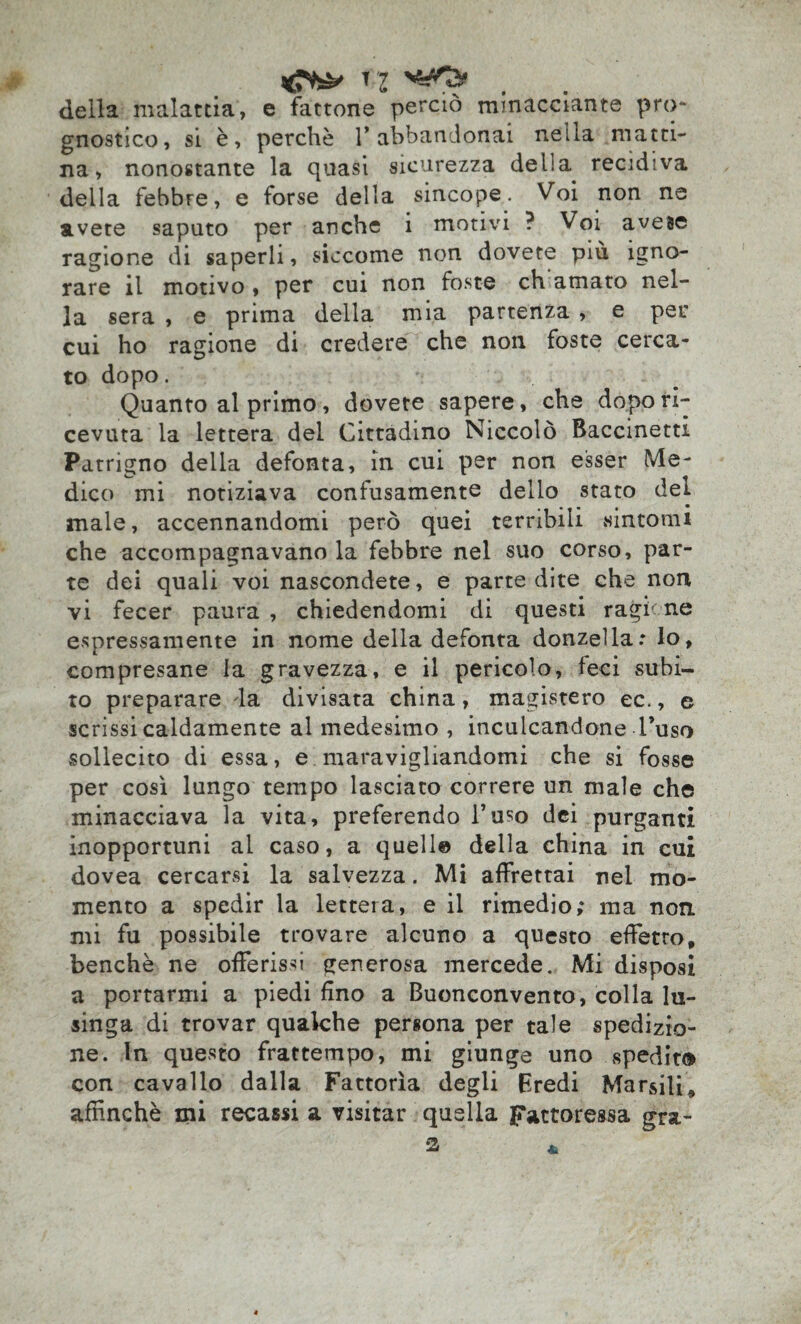 della malattia, e fattone perciò minacciante pro¬ gnostico, si è, perchè 1* abbandonai nella matti¬ na, nonostante la quasi sicurezza della, recidiva della febbre, e forse della sincope. Voi non ne avete saputo per anche 1 motivi ? Voi avesc ragione di saperli, siccome non dovete piu igno¬ rare il motivo, per cui non foste eh amato nel¬ la sera , e prima della mia partenza , e per cui ho ragione di credere che non foste cerca¬ to dopo. Quanto al primo, dovete sapere, che dopo ri¬ cevuta la lettera del Cittadino Niccolò Baccinetti Patrigno della defonta, in cui per non esser Me¬ dico mi notiziava confusamente dello stato del male, accennandomi però quei terribili sintomi che accompagnavano la febbre nel suo corso, par¬ te dei quali voi nascondete, e parte dite che non vi fecer paura , chiedendomi di questi ragione espressamente in nome della defonta donzella: lo, compresane la gravezza, e il pericolo, feci subi¬ to preparare da divisata china, magistero ec., e scrissi caldamente al medesimo , inculcandone l’uso sollecito di essa, e maravigliandomi che si fosse per così lungo tempo lasciato correre un male che minacciava la vita, preferendo l’uso dei purganti inopportuni al caso, a quell© della china in cui dovea cercarsi la salvezza. Mi affrettai nel mo¬ mento a spedir la lettera, e il rimedio; ma non mi fu possibile trovare alcuno a questo efFetro, benché ne offerissi generosa mercede. Mi disposi a portarmi a piedi fino a Buonconvento, colla lu¬ singa di trovar qualche persona per tale spedizio¬ ne. In questo frattempo, mi giunge uno spedito con cavallo dalla Fattorìa degli Eredi Marsili* affinché mi recassi a visitar quella pactoressa gra¬ ia