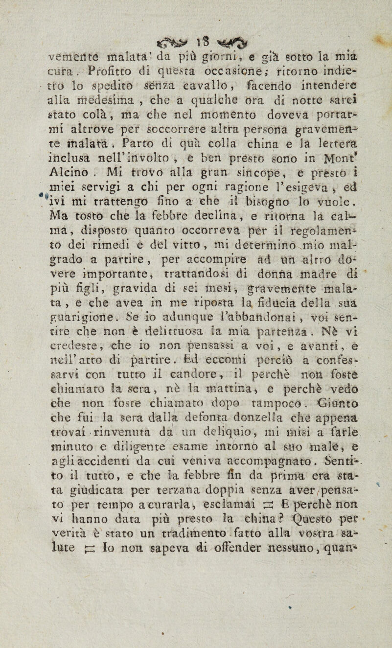 veniente malata’ da più giorni, e già sotto la mia cura. Profitto di questa occasione; ritorno indie¬ tro lo spedito senza cavallo, facendo intendere alia medesima , che a qualche ora di notte sarei stato colà, ma che nel momento doveva portar¬ mi altrove per soccorrere altra persona gravemen¬ te malata . Parto di quìi colla china e la lettera inclusa nell5involto > e ben prèsto sono in Mone* Alcino . Mi trovo alla gran sincope, e presto i miei servigi a chi per ogni ragione l’esigeva , ed ivi mi trattengo fino a che il bisogno lo vuole. Ma tosto che la febbre declina, e ritorna la cab- ma, disposto quanto occorreva per il regolamen¬ to dei rimedi e del vitto , mi determino.mio mal¬ grado a partire , per accorri pire ad un altro do¬ vere importante, trattandosi di donna madre di più figli, gravida di sei mesi, gravemente mala¬ ta, e che avea in me riposta la, fiducia della sua guarigione. Se io adunque Pabbaftdonai , voi sen¬ tite che non è delittuosa la mia partenza. Nè vi credeste, che io non pensassi a voi, e avanti, e nell’atto di partire. Ed eccomi perciò a confes¬ sarvi con tutto il candore, il perchè non foste chiamato la sera, nè la mattina > e perchè vedo che non foste chiamato dopo tampoco. Giunto che fui la sera dalla de font a donzella che appena trovai rinvenuta da un deliquio, mi misi a farle minuto e dilìgente esame intorno al suo male, e agli accidenti da cui veniva accompagnato. Senti¬ to il tutto, e che la febbre fin da prima era sta¬ ta giudicata per terzana doppia senza aver pensa¬ to per tempo a curarla, esclamai E perchè non vi hanno data più presto la china ? Questo per verità è stato un tradimento fatto alla vostra sa¬ lute ^ Io non sapeva di offender nessuno, quar^